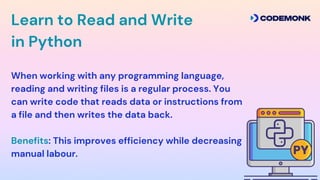 When working with any programming language,
reading and writing files is a regular process. You
can write code that reads data or instructions from
a file and then writes the data back.
Benefits: This improves efficiency while decreasing
manual labour.
Learn to Read and Write
in Python
 