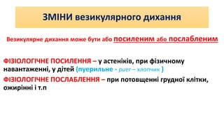 ЗМІНИ везикулярного дихання
Везикулярне дихання може бути або посиленим або послабленим
ФІЗІОЛОГІЧНЕ ПОСИЛЕННЯ – у астеніків, при фізичному
навантаженні, у дітей (пуерильне - puer – хлопчик )
ФІЗІОЛОГІЧНЕ ПОСЛАБЛЕННЯ – при потовщенні грудної клітки,
ожирінні і т.п
 