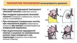 ПАТОЛОГІЧНЕ ПОСЛАБЛЕННЯ везикулярного дихання
• При синдромі підвищеної повітряності
легеневої тканини (емфізема легень)
• При синдромі ущільнення легеневої
тканини (пневмонія, туберкульоз, пухлина
легень, пневмофіброз)
• При потовщенні плевральних листків,
при накопиченні рідини (гідроторакс,
плеврит) або повітря (пневмоторакс) у
плевральній порожнині.
• При недостатньому надходженні
повітря в альвеоли по повітроносних
шляхах через утворення в них
перешкоди (стороннє тіло в бронхах,
пухлина в бронху)
 