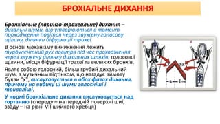 БРОХІАЛЬНЕ ДИХАННЯ
Бронхіальне (ларинго-трахеальне) дихання –
дихальні шуми, що утворюються в момент
проходження повітря через звужену голосову
щілину, ділянки біфуркації трахеї
В основі механізму виникнення лежить
турбулентний рух повітря під час проходження
через звужену ділянку дихальних шляхів: голосової
щілини, місця біфуркації трахеї та великих бронхів.
Являє собою голосний, більш грубий дихальний
шум, з музичним відтінком, що нагадує вимову
букви "х", вислуховується в обох фазах дихання,
причому на видиху ці шуми голосніші і
триваліші.
У нормі бронхіальне дихання вислуховується над
гортанню (спереду – на передній поверхні шиї,
ззаду – на рівні VII шийного хребця)
 