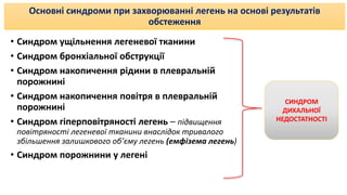 Основні синдроми при захворюванні легень на основі результатів
обстеження
• Синдром ущільнення легеневої тканини
• Синдром бронхіальної обструкції
• Синдром накопичення рідини в плевральній
порожнині
• Синдром накопичення повітря в плевральній
порожнині
• Синдром гіперповітряності легень – підвищення
повітряності легеневої тканини внаслідок тривалого
збільшення залишкового об’єму легень (емфізема легень)
• Синдром порожнини у легені
СИНДРОМ
ДИХАЛЬНОЇ
НЕДОСТАТНОСТІ
 