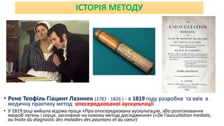 ІСТОРІЯ МЕТОДУ
• Рене Теофіль Гіацинт Лаэннек (1781 - 1826 ) - в 1819 году разробив та ввів в
медичну практику метод опосередкованої аускультації
• У 1819 році вийшла відома праця «Про опосередковану аускультацію, або розпізнавання
хвороб легень і серця, засноване на новому методі дослідження» («De l'auscultation mediate,
ou traite du diagnostic des maladies des poumons et du coeur)
 