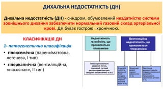 ДИХАЛЬНА НЕДОСТАТНІСТЬ (ДН)
Дихальна недостатність (ДН) - синдром, обумовлений нездатністю системи
зовнішнього дихання забезпечити нормальний газовий склад артеріальної
крові. ДН буває гострою і хронічною.
КЛАСИФІКАЦІЯ ДН
1- патогенетична класифікація
• гіпоксемічна (паренхіматозна,
легенева, I тип)
• гіперкапнічна (вентиляційна,
«насосная», II тип)
 