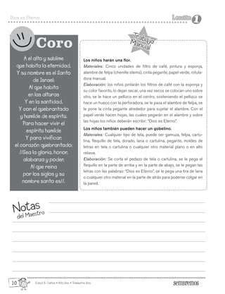 Edad: 6-7años • Año Uno • Trimestre Uno
Dios es Eterno Lección
Lección
1
1
Notas
del Maestro
A el alto y sublime
que habita la eternidad,
Y su nombre es el Santo
de Israel;
Al que habita
en las alturas
Y en la santidad,
Y con el quebrantado
y humilde de espíritu.
Para hacer vivir el
espíritu humilde
Y para vivificar,
el corazón quebrantado;
//Sea la gloria, honor,
alabanza y poder,
Al que reina
por los siglos y su
nombre santo es//.
Coro
Los niños harán una flor.
Materiales: Cinco unidades de filtro de café, pintura y esponja,
alambre de felpa (chenille stems), cinta pegante, papel verde, rotula-
dora manual.
Elaboración: los niños pintarán los filtros de café con la esponja y
su color favorito, lo dejan secar, una vez secos se colocan uno sobre
otro, se le hace un pellizco en el centro, sosteniendo el pellizco se
hace un hueco con la perforadora, se le pasa el alambre de felpa, se
le pone la cinta pegante alrededor para sujetar el alambre. Con el
papel verde hacen hojas, las cuales pegarán en el alambre y sobre
las hojas los niños deberán escribir: “Dios es Eterno”.
Los niños también pueden hacer un gobelino.
Materiales: Cualquier tipo de tela, puede ser gamuza, felpa, cartu-
lina, flequillo de tela, dorado, lana o cartulina, pegante, moldes de
letras en tela o cartulina o cualquier otro material plano o en alto
relieve.
Elaboración: Se corta el pedazo de tela o cartulina, se le pega el
flequillo en la parte de arriba y en la parte de abajo, se le pegan las
letras con las palabras: “Dios es Eterno”, se le pega una tira de lana
o cualquier otro material en la parte de atrás para poderse colgar en
la pared.
Trabajo
Manual
Trabajo
Manual
10
 