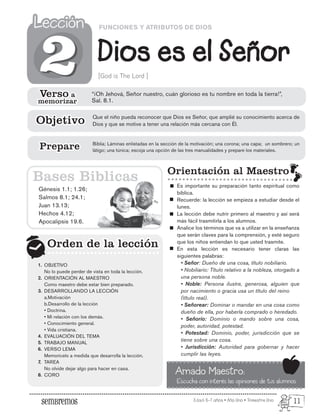 Edad: 6-7 años • Año Uno • Trimestre Uno
FUNCIONES Y ATRIBUTOS DE DIOS
Dios es el Señor
Lección
Lección
[God is The Lord ]
Génesis 1.1; 1.26;
Salmos 8.1; 24.1;
Juan 13.13;
Hechos 4.12;
Apocalipsis 19.6.
Orden de la lección
Orden de la lección
2
2
Orientación al Maestro
Es importante su preparación tanto espiritual como
bíblica.
Recuerde: la lección se empieza a estudiar desde el
lunes.
La lección debe nutrir primero al maestro y así será
más fácil trasmitirla a los alumnos.
Analice los términos que va a utilizar en la enseñanza
que serán claves para la comprensión, y esté seguro
que los niños entiendan lo que usted trasmite.
En esta lección es necesario tener claras las
siguientes palabras:
• Señor: Dueño de una cosa, título nobiliario.
• Nobiliario: Título relativo a la nobleza, otorgado a
una persona noble.
• Noble: Persona ilustre, generosa, alguien que
por nacimiento o gracia usa un título del reino
(título real).
• Señorear: Dominar o mandar en una cosa como
dueño de ella, por haberla comprado o heredado.
• Señorío: Dominio o mando sobre una cosa,
poder, autoridad, potestad.
• Potestad: Dominio, poder, jurisdicción que se
tiene sobre una cosa.
• Jurisdicción: Autoridad para gobernar y hacer
cumplir las leyes.
Amado Maestro:
Escucha con interés las opiniones de tus alumnos
Bases Biblicas
Verso a
memorizar
Verso a
memorizar
Objetivo
Objetivo
Biblia; Láminas enlistadas en la sección de la motivación; una corona; una capa; un sombrero; un
látigo; una túnica; escoja una opción de las tres manualidades y prepare los materiales.
Prepare
Prepare
“¡Oh Jehová, Señor nuestro, cuán glorioso es tu nombre en toda la tierra!”,
Sal. 8.1.
Que el niño pueda reconocer que Dios es Señor, que amplié su conocimiento acerca de
Dios y que se motive a tener una relación más cercana con Él.
OBJETIVO
No lo puede perder de vista en toda la lección.
ORIENTACIÓN AL MAESTRO
Como maestro debe estar bien preparado.
DESARROLLANDO LA LECCIÓN
a.Motivación
b.Desarrollo de la lección
• Doctrina.
• Mi relación con los demás.
• Conocimiento general.
• Vida cristiana.
EVALUACIÓN DEL TEMA
TRABAJO MANUAL
VERSO LEMA
Memorícelo a medida que desarrolla la lección.
TAREA
No olvide dejar algo para hacer en casa.
CORO
1.
2.
3.
4.
5.
6.
7.
8.
11
 
