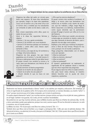 Edad: 6-7 años • Año Uno • Trimestre Uno
La temporalidad de las cosas implica la existencia de un Dios eterno
Lección
Lección
2
2
Dando
la lección
Organice las sillas del salón en círculo para
tener más espacio. Si tiene diez estudiantes
por ejemplo, traiga a la clase diez papeletas,
cinco con el número uno y las otras cinco con
el número dos, a medida que los estudiantes
van entrando al salón se les dará a cada uno,
una.
Esto creará expectativa entre ellos, pues no
saben de qué se trata.
Lleve a la clase las siguientes láminas y
objetos:
• Lámina 1. Un rey y gente sirviéndole.
• Lámina 2. Un hombre con unos esclavos.
• Lámina 3. Un hermoso paisaje con hombres y
animales y sobre ellos unas manos repre-
sentando a Dios.
• Una corona y una capa de rey. Un sombrero y
un látigo. Una túnica blanca.
Organice los dos grupos: los que tienen
papeletas con el número 1 y los del número 2.
Instruya a cada grupo sobre lo que debe hacer.
El grupo número uno recibirá la corona y la
capa, para que dramaticen una historia de un
rey y sus sirvientes.
Cuando terminen el drama pregúnteles:
• ¿Quién es el dueño de ese palacio?
• ¿Quién es el señor de ese palacio?
• ¿Quién decide lo que se hace en ese
palacio?
Realmente nos hemos acostumbrado a llamar “señor” a los adultos por respeto y educación. Sin embargo, ya
vimos el significado de la palabra señor. En la época de la esclavitud, un esclavo llamaba a su dueño “señor” o
“amo” porque reconocía que él lo había comprado, por lo tanto le pertenecía.
A nuestro papá le llamamos “señor” por muchas razones, porque somos sus hijos, él es el jefe de casa y gobierna
en el hogar, también nos guarda, nos cuida, provee nuestras necesidades.
Así podemos ver que hay muchos señores, pero la Biblia muestra que Dios es el Señor de señores (Ap. 19.16),
y tiene autoridad y poder para gobernar, porque nos creó y somos suyos. Él nos ha ofrecido la salvación, no sólo
a nosotros, sino al mundo entero.
La Biblia nos dice: “En el principio creó Dios los cielos y la tierra”, Gn. 1.1.
También dice que Dios creó al hombre a su imagen y semejanza (Gn. 1.26), por eso el salmista declara: “De
Jehová es la tierra, y su plenitud; el mundo y los que en él habitan”, Sal. 24.1. Esto quiere decir que Él es el dueño,
por lo tanto es el Señor.
Motivación
Desarrollo de la lección
Desarrollo de la lección
• ¿Por qué los siervos obedecen?
El grupo número dos recibirá el sombrero, el
látigo y la túnica, para que dramaticen una
historia de un hombre cruel, dueño de escla-
vos, que los maltrata y aflige, luego llega el
Señor Jesucristo a su defensa, reclamándolos
como suyos diciendo que le pertenecen
porque Él pagó el precio por ellos en la cruz
del Calvario.
Explique a los niños que cuando una persona
compra algo se convierte en dueño y señor de
ese algo, teniendo el derecho de hacer, usar o
disponer de ese algo como quiera.
Explique a los niños que nosotros le pertenec-
emos a Dios de dos formas: Porque Él nos
creó y porque vino al mundo a salvarnos.
Haga preguntas relacionadas con el drama
como por ejemplo:
• ¿Qué es señorear?
• ¿Qué es dominio, dominar?
• ¿Qué es señorío?
• ¿Qué es potestad?
El maestro gradualmente irá explicando el
significado de las palabras claves a medida
que los niños respondan las preguntas.
Si por alguna razón los niños no están entrena-
dos para hacer estos dramas, el maestro
deberá hacerlos con la ayuda de otros
maestros y asistentes.
12
 
