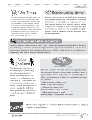 Evaluación
Instrucciones para el maestro
Edad: 6-7 años • Año Uno • Trimestre Uno
Dios es Eterno Lección
Lección
2
2
Qué hermoso es tener un Señor, que no sólo
es dueño de nosotros sino que nos cuida y
nos ama y que dio su vida por nosotros en la
cruz del calvario. Con esa obra tan maravil-
losa, Jesucristo reafirmó su señorío y como
tal debemos obedecerle de todo corazón, y
cada vez que le digamos “Señor” reafirmamos
las palabras del mismo Jesús cuando dijo:
“Vosotros me llamáis Maestro, y Señor; y
decís bien, porque lo soy”, Jn. 13.13.
Entendemos que Jesucristo es el
único Señor y que sólo en Él hay
salvación, porque no hay otro
nombre bajo el cielo dado a los
hombres en el cual podamos ser
salvos, Hch. 4.12. Por lo tanto, nos
comprometemos a obedecerle, a
amarle, a servirle, a someternos a su
señorío y a depender de Él total-
mente; y también algo importante, a
compartir esta gran verdad con los
demás.
Doctrina
Cuando reconocemos la autoridad divina, aceptamos
que Dios es nuestro Señor. También es fácil obedecer y
someternos a la autoridad en el hogar, que son nues-
tros padres o abuelos. Si no tenemos nuestros padres
o alguien de la familia al quien nos dirija. De igual
manera hay que obedecer a las autoridades del gobi-
erno y a nuestros maestros, tanto en la escuela como
en la congregación.
Para esta evaluación el maestro escribirá las preguntas en tarje-
tas o papeletas, las pondrá en una bolsa o recipiente, y le dará la
oportunidad a cada niño de que saque una papeleta uno por uno.
Si los niños no pueden o no saben leer bien ayúdeles sin hacer-
los sentir mal.
• ¿Cómo describe usted a un señor?
• ¿Qué es para usted un señor?
• ¿Conoce usted a algún señor?
• ¿Cómo identifica usted a un señor?
• ¿Quién es el señor de su casa?
• ¿Quién es para usted el Señor Jesucristo?
En hebreo la palabra “Adonai” significa “dueño”, “amo”, “Señor”. Este nombre fue aplicado desde el principio al
Dios de Israel y se utiliza 427 veces en el Antiguo Testamento, expresando la soberanía de Dios. Por ello el
sentimiento de dependencia de la creación, la noción de que el hombre está al servicio de su creador, a quien
pertenece y a quien debe su existencia (Diccionario Bíblico).
Relación con los demás
Conocimiento General
Vida
Cristiana
Tarea Que los niños hagan en casa un dibujo de lo que dramatizaron en la clase y lo
traigan a la próxima clase
13
 