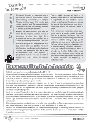 Edad: 6-7años • Año Uno • Trimestre Uno
Dios es Espíritu
Lección
Lección
3
3
Dando
la lección
El maestro llevará a la clase unas tarjetas
escritas con palabras relacionadas con las
sensaciones y sentimientos, por ejemplo:
Alegría, tristeza, calor, frío, enojo, paz,
miedo, hambre, sed. Dará oportunidad a
cada niño que tome una tarjeta y describa
la palabra que está en la misma.
Acepte las explicaciones que den los
niños de las palabras, aunque no sea el
significado preciso, pero que de a
entender que tienen comprensión, por lo
que experimentan y sienten con cada uno.
Pídales que hagan una demostración de lo
que sienten con cada palabra. Por ejem-
plo, los niños pueden demostrar la alegría
con una cara sonriente y feliz. Así se hará
sucesivamente con cada ejemplo, y
pregúnteles que si eso que sienten lo
pueden ver o tocar, y espere las respues-
tas.
Relate la historia de los hermanos Esaú y Jacob, Gn. 28.10-16.
Hace muchos años había una familia formada por el padre, la madre y dos hermanos que eran mellizos. Cuando
los dos niños fueron mayores, empezaron a tener problemas entre sí. Llegó a tanto que un día pelearon de forma
que Jacob, el menor de los dos, tuvo que huir donde unos familiares de su madre hasta que su hermano olvidara
lo ocurrido, porque Esaú, el mayor, quería matarlo.
Así Jacob obedeció el consejo de su madre y partió a tierra de Harán. Al llegar la noche se sintió cansado, llegó
a un lugar, tomó unas piedras y las puso por cabecera, y se acostó allí. Al quedarse profundamente dormido, tuvo
un sueño en el que veía una larga escalera que estaba apoyada en la tierra y su extremo tocaba el cielo, y ángeles
de Dios subían y bajaban por ella.
Jacob oyó la voz de Dios desde lo alto de la escalera diciéndole que aquella tierra donde estaba acostado y la
que había a su alrededor, se la daría a él y a su descendencia y que estaría en todas partes donde él estuviera,
y lo guardaría en todo momento. Cuando Jacob despertó de su sueño tuvo mucho miedo y dijo: “Cuán terrible
es este lugar, no es otra cosa que casa de Dios y puerta del cielo… Ciertamente Jehová está en este lugar y yo
no lo sabía”.
Dios estaba en ese lugar con Jacob, pero no lo había visto, porque Dios es Espíritu, y un espíritu es incorpóreo
esto quiere decir que no tiene carne, ni huesos, es decir, es invisible; no se puede ver.
La Biblia nos enseña que Dios es Espíritu y lo creemos firmemente porque lo sentimos y mora en nosotros; así
como los sentimientos y emociones que sentimos dentro, así como el viento que no se ve pero nuestros sentidos
lo perciben perfectamente.
Motivación
Desarrollo de la lección
Desarrollo de la lección
Cuando todos terminen el ejercicio, el
maestro puede explicar a los estudiantes
el significado de las palabras claves.
Iniciará un diálogo con los alumnos acerca
de uno de los sentimientos más impor-
tantes que brotan del corazón, como el
amor.
Todos amamos a nuestros padres, quer-
emos mucho a nuestra madre ¿verdad?
También a nuestros hermanos. Esto que
sentimos por nuestra mamá y por nuestros
hermanos se llama amor y es algo que no
podemos ver, pero que si podemos sentir.
De igual manera ocurre con la alegría, con
la amistad, la paz y con todas las demás.
Niños, así como los ejemplos que dimos al
principio de la clase todas estas cosas
existen y las sentimos pero nunca las
hemos visto ni tocado. Aprenderemos que
el Señor Jesucristo es Espíritu y lo
podemos sentir.
16
 