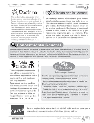 Evaluación
Instrucciones para el maestro
Edad: 6-7 años • Año Uno • Trimestre Uno
Dios es Espíritu Lección
Lección
3
3
“Dios es Espíritu”, son palabras del Señor
Jesús y nosotros creemos en ellas, Jn. 4.24.
Aunque el mundo no crea en la existencia de
Dios por no tener una prueba visible, nosotros
que somos el pueblo de Dios, nos afianzamos
cada día más en esta verdad porque le
conocemos y Él mora en nuestros corazones.
Otras palabras de Jesús al respecto dicen: “El
espíritu de verdad, al cual el mundo no puede
recibir, porque no le ve, ni le conoce; pero
vosotros le conocéis, porque mora con
vosotros, y estará en vosotros”, Jn. 14.17.
Cuando alguien le pregunte si ha
visto a Dios, no se desconcierte,
sencillamente responda que Dios es
espíritu y a Él no se le puede ver,
pero se puede sentir.
Cada vez que ore, crea que Dios
está ahí escuchándole, aunque no lo
pueda ver. Otra cosa que nos ayuda
a entender la esencia espiritual de
Dios es la lectura de la Biblia, ella
nos permite creer y sentir que Dios
es Espíritu, Gn. 1.1; Lc. 24.39.
Doctrina
En este tiempo de tanta incredulidad en que el hombre
actual necesita pruebas visibles para poder creer en
Dios, nosotros debemos compartir con los demás esta
gran verdad y decirles que Dios es real, que aunque no
se ve, si se puede sentir. Decirles que el espíritu del
hombre, al morir, vuelve a Dios quien lo dio y que
necesitamos prepararnos para ese momento. Dios
anhela que todos tengamos una relación íntima y
cercana con Él y que le amemos de todo corazón.
Resuelva las siguientes preguntas (oralmente) en compañía de
los niños para ver cuanto aprendieron en la clase.
• Mencione tres cosas que existen, pero que no se pueden ver.
(El viento, el hambre, el amor, etc.).
• ¿Un espíritu come?, ¿siente sed?, ¿se cansa?, ¿tiene cuerpo?
• Cuando Jacob dice “Jehová está en este lugar, y yo no lo sabía”,
da a entender que Dios está aunque el hombre no lo pueda ver.
Y esto ocurre porque Dios es Espíritu, ¿y como tal es? Invisible.
• ¿Los espíritus tienen carne y huesos?
Algunos científicos señalan que aunque no se ha visto a nadie en los viajes espaciales, y no puedan probar la
existencia de Dios, el sistema solar, la vía Láctea, los planetas, los astros y el universo en general está puesto con
tanta perfección que solamente un ser supremo y perfecto pudo haberlo hecho. Que tanta perfección en la
creación no puede ser producto de la evolución o de la casualidad (Diccionario Bíblico).
Relación con los demás
Conocimiento General
Vida
Cristiana
Tarea Reparta copias de la evaluación (por escrito) y del versículo para que la
respondan en casa y memoricen el versículo con sus padres.
17
 