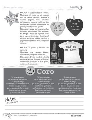 Edad: 6-7 años • Año Uno • Trimestre Uno
Dios es nuestro amigo Lección
Lección
5
5
Trabajo
Manual
Trabajo
Manual
Notas
del Maestro
Yo tengo un amigo
que me ama, me ama, me ama.
Yo tengo un amigo
que me ama, y su nombre es Jesús,
Que me ama, que me ama,
que me ama así con tierno amor,
Que me ama, que me ama,
y su nombre es Jesús.
OPCION 1: Elaboraremos un corazón.
Materiales: el molde de un corazón
rojo de cartón, cartulina, espuma o
madera, pegante, letras amarillas
adhesivas de espuma, molde de dos
pajaritos en cualquier material que se
preste para alto relieve, y cinta.
Elaboración: pegar las letras amarillas
formando las palabras “Dios es Nues-
tro Amigo”. Pegar los pajaritos en la
parte superior izquierda y derecha del
corazón, cortar un pedazo de cinta y
pegarla en la parte de atrás para poder
colgarla.
OPCION 2: pintar y decorar una
camiseta.
Materiales: una camiseta blanca,
marcadores para pintar sobre tela.
Elaboración: El niño escribirá sobre la
camiseta la frase “Dios es Mi Amigo”,
el versículo, y dibujará lo que quiera,
decorándola a su justo.
Coro
Tú tienes un amigo
que te ama, te ama, te ama.
Tú tienes un amigo
que te ama, y su nombre es Jesús,
Que te ama, que te ama,
que te ama así con tierno amor,
Que te ama, que te ama,
y su nombre es Jesús.
Tenemos un amigo
que nos ama, nos ama, nos ama,
Tenemos un amigo
que nos ama, y su nombre es Jesús,
Que nos ama, que nos ama,
que nos ama así con tierno amor,
Que nos ama, que nos ama, y su
nombre es Jesús.
26
 