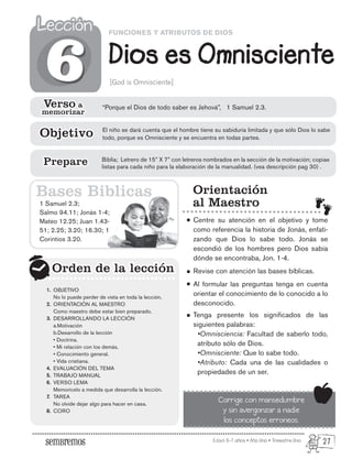 Edad: 6-7 años • Año Uno • Trimestre Uno
FUNCIONES Y ATRIBUTOS DE DIOS
Dios es Omnisciente
Lección
Lección
[God is Omnisciente]
1 Samuel 2.3;
Salmo 94.11; Jonás 1-4;
Mateo 12.25; Juan 1.43-
51; 2.25; 3.20; 16.30; 1
Corintios 3.20.
Orden de la lección
Orden de la lección
6
6
Orientación
al Maestro
Centre su atención en el objetivo y tome
como referencia la historia de Jonás, enfati-
zando que Dios lo sabe todo. Jonás se
escondió de los hombres pero Dios sabía
dónde se encontraba, Jon. 1-4.
Revise con atención las bases bíblicas.
Al formular las preguntas tenga en cuenta
orientar el conocimiento de lo conocido a lo
desconocido.
Tenga presente los significados de las
siguientes palabras:
•Omnisciencia: Facultad de saberlo todo,
atributo sólo de Dios.
•Omnisciente: Que lo sabe todo.
•Atributo: Cada una de las cualidades o
propiedades de un ser.
Corrige con mansedumbre
y sin avergonzar a nadie
los conceptos erroneos.
Bases Biblicas
Verso a
memorizar
Verso a
memorizar
“Porque el Dios de todo saber es Jehová”, 1 Samuel 2.3.
El niño se dará cuenta que el hombre tiene su sabiduría limitada y que sólo Dios lo sabe
todo, porque es Omnisciente y se encuentra en todas partes.
Objetivo
Objetivo
Biblia; Letrero de 15” X 7” con letreros nombrados en la sección de la motivación; copias
listas para cada niño para la elaboración de la manualidad. (vea descripción pag 30) .
Prepare
Prepare
OBJETIVO
No lo puede perder de vista en toda la lección.
ORIENTACIÓN AL MAESTRO
Como maestro debe estar bien preparado.
DESARROLLANDO LA LECCIÓN
a.Motivación
b.Desarrollo de la lección
• Doctrina.
• Mi relación con los demás.
• Conocimiento general.
• Vida cristiana.
EVALUACIÓN DEL TEMA
TRABAJO MANUAL
VERSO LEMA
Memorícelo a medida que desarrolla la lección.
TAREA
No olvide dejar algo para hacer en casa.
CORO
1.
2.
3.
4.
5.
6.
7.
8.
27
 