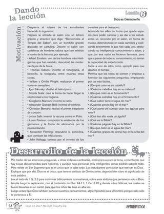 Edad: 6-7 años • Año Uno • Trimestre Uno
Dios es Omnisciente
Lección
Lección
6
6
Dando
la lección
Despierte el interés de los estudiantes
haciendo lo siguiente:
Prepare la entrada al salón con un letrero
grande y atractivo que diga: “Bienvenidos al
Templo del Saber”, con un bombillo grande
dibujado en cartulina. Decore el salón con
carteleras de hombres sabios que han existido
a través de la historia, por ejemplo:
• Albert Einstein: uno de los hombres más inteli-
gentes que han existido; descubrió las moder-
nas leyes de la física.
• Thomas Edison: inventó el fonograma, el
bombillo, la fotografía, entre muchas otras
cosas.
• Wilber y Orville Wright: realizaron el primer
vuelo en aeroplano.
• Igor Sikorsky: diseñó el helicóptero.
• Nicola Tesla: creó la forma de hacer llegar la
electricidad a los hogares.
• Guigliamo Marconi: inventó la radio.
• Alexander Graham Bell: inventó el teléfono.
• Christian Bernard: realizó el primer trasplante
de corazón.
• Jonás Salk: inventó la vacuna contra el Polio.
• Louis Pasteur: comprobó la existencia de los
gérmenes y la forma de eliminarlos por la
pasteurización.
• Alexander Fleming: descubrió la penicilina,
que combate las infecciones.
• John Kellogg: famoso por el invento de los
Por medio de las anteriores preguntas, u otras si desea cambiarlas, entre poco a poco al tema, comentando que
hay cosas desconocidas para nosotros, y aunque haya personas muy inteligentes, jamás podrán saberlo todo.
Pero existe un Ser Supremo que es el único que lo sabe todo. Los estudiantes concluirán que ese ser es Dios.
Explique que por ello, Dios es el único, que tiene el atributo de Omnisciente, dejando bien claro el significado de
esta palabra.
Lea el texto de 1 S. 2.3 para confirmar bíblicamente la enseñanza, sobre este atributo que pertenece solo a Dios.
Amplíe luego la explicación, con el contenido del Sal. 94.11; 1 Co. 3.20 y demás citas bíblicas, las cuales es
bueno llevarlas en un cartel, para que los niños las lean en alta voz.
Luego aclare que Dios también conoce nuestros pensamientos, algo imposible para el hombre porque esto sólo
le pertenece a Él.
Motivación
Desarrollo de la lección
Desarrollo de la lección
cereales para el desayuno.
Acomode las sillas de forma que quede espa-
cio para poder caminar y así dar a los estudi-
antes un recorrido por el salón, en forma de
museo, deteniéndose en cada cartelera y expli-
cando brevemente lo que hizo cada uno, desta-
cando su inteligencia, conocimiento y saber, y
que por esa razón se hicieron famosos, pero
que a pesar de todo su conocimiento, no tenían
la capacidad de saberlo todo.
Tome a uno de ellos como ejemplo para que
alcance el tiempo.
Permita que los niños se sienten y empiece a
formular las siguientes preguntas, empezando
por las más fáciles.
• ¿De qué color es su cabello?
• ¿Cuántos cabellos hay en su cabeza?
• ¿De qué color es el firmamento?
• ¿Cuántas estrellas hay en el firmamento?
• ¿Qué sabor tiene el agua de mar?
• ¿Cuántos peces hay en el mar?
• ¿Qué parte del cuerpo usan las águilas para
volar?
• ¿Qué tan alto vuela un águila?
• ¿Qué es la Biblia?
• ¿Cuántas páginas hay en la Biblia?
• ¿De qué color es el agua del mar?
• ¿Cuántos granos de arena hay en la orilla del
mar?
28
 
