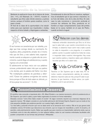 Edad: 6-7 años • Año Uno • Trimestre Uno
Dios es Omnisciente Lección
Lección
6
6
El ser humano se caracteriza por ser rebelde, y es
algo que trae consigo desde su nacimiento. Es
orgulloso, altivo, prepotente, amador de sí mismo
más que de Dios y cree saberlo todo, especial-
mente cuando se adquiere un grado alto de cono-
cimiento, cuando llega a la adolescencia y cuando
ingresa a la universidad.
El adolescente se hace necio con sus palabras
ociosas, pretendiendo saber más que sus padres
y los demás, pero la palabra del Señor nos dice:
“No multipliquéis palabras de grandeza y altan-
ería”; “Cesen las palabras arrogantes de vuestra
boca; porque el Dios de todo saber es Jehová, y a
él toca pesar las acciones”, 1 S. 2.3.
Tenemos un Ser Supremo que lo sabe todo. Por tal
motivo nuestro comportamiento además de cuidarlo,
debemos mejorarlo cada vez más, porque Él sabe lo que
decimos, lo que hacemos, a dónde vamos, con quién
hablamos y aún lo que pensamos.
Doctrina Habiendo entendido claramente que Dios es el único
que lo sabe todo y que nuestro conocimiento es muy
limitado, no debemos hacer sentir mal a nadie cuando
no sabe la respuesta a una pregunta, ni a nuestros
padres cuando no pueden explicarnos todas las cosas,
ni responder todos nuestros interrogantes. Hay cosas
que nuestros padres y maestros saben, pero debemos
recordar que ellos no lo saben todo.
El científico más conocido e importante del s. XX, Albert Einstein, a su manera reconoció y afirmó la existencia de un
Ser Superior, que todo lo sabía y quien había organizado el universo en forma matemática.
Deseaba conocer "cómo Dios había creado el mundo". En algún momento resumió sus creencias religiosas de la
siguiente manera: “Mi religión consiste en una humilde admiración del ilimitado Espíritu Superior que se revela en los
más pequeños detalles que podemos percibir con nuestra frágil y débil mente”.
“La más bella y profunda emoción que nos es dada sentir es la sensación de lo místico. Ella es la que genera toda
verdadera ciencia. El hombre que desconoce esa emoción, que es incapaz de maravillarse y sentir el encanto y el
asombro, está prácticamente muerto. Saber que aquello que para nosotros es impenetrable realmente existe, que se
manifiesta como la más alta sabiduría y la más radiante belleza, sobre la cual nuestras embotadas facultades sólo
pueden comprender en sus formas más primitivas”. (Wikipedia).
Relación con los demás
Conocimiento General
Vida Cristiana
Mediante la explicación breve de la historia de Jonás
(Jon. 1-4) y de Natanael, (Jn. 1.43-51), muestre al
estudiante que Dios sabe dónde estamos y quiénes
somos, aunque el hombre quiera evadirse, como le
pasó a Jonás.
Al final de la clase dé la oportunidad a los estudi-
antes para que expresen sus inquietudes o dudas,
respecto al tema tratado y dispóngase a aclararlas.
...Desarrollo de la lección
Considerando la obra de Dios en nosotros, explique-
mos al estudiante que lo que somos o hacemos, no
es fruto del deber, sino de la obra de Dios. En este
caso la sola conciencia o convicción profunda al
conocer los atributos de Dios, producirá en el
hombre un mejor comportamiento (caso del profeta
Isaías en la cueva; también en el caso de Pedro,
cuando se lanzó al agua).
29
 