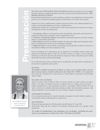 SEA ESTA UNA OPORTUNIDAD PARA CELEBRAR la bendición que Dios nos ha concedido
de poder presentar a la Iglesia del Señor Jesucristo, el pensum para Escuela Dominical, “SEM-
BREMOS REESTRUCTURADO”
El área de Escuela Dominical en unión con algunos maestros, nos empeñamos en este proyecto
que hoy se ha convertido en realidad, gracias a nuestro Dios y a la oración de los santos.
Amamos a los niños y adolescentes y estamos seguros que Dios como siempre bendecirá a su
pueblo, al cual también pertenecen, la niñez y la adolescencia.
Originalmente Sembremos fue elaborado en cuatro áreas especificas, de acuerdo a la edad y
necesidad de la niñez y la adolescencia:
1. Conociendo a Dios, la cual pretende proveer fundamentos, argumentos, demostraciones y
enseñanzas bíblicas que le permiten conocer ampliamente a Dios.
2. Principios y fundamentos bíblicos, que permiten al educando aplicar los principios morales
básicos y conocimientos doctrinales.
3. Vida cristiana, la cual busca a través de análisis de situaciones reales que el educando manifi-
este un compartimiento acorde con las enseñanzas impartidas.
4. Palabra de Dios, la cual suministra conocimientos que le permiten al alumno reconocer la
veracidad de la Biblia como libro inspirado por Dios.
Como conocedores de la idiosingracia que se adquiere en los Estados Unidos, donde viven
personas de diferentes países y cada uno de ellos conserva su cultura, se hace necesario
también que el maestro de la Escuela Dominical tenga una visión multicultural, que le facilite
desarrollar el proceso enseñanza-aprendizaje.
En la reestructuración hemos acordado que en la aplicación de cada lección en particular, se
reconozcan los siguientes cuatro puntos:
DOCTRINA
“Así también la palabra que sale de mis labios no vuelve a mí sin producir efecto, sino que
hace lo que yo quiero y cumple la orden que le doy. (Isaías 55:11 DHH); sólo la palabra de
Dios tiene vida y promesa de no volver vacía, por lo tanto debe ser recalcada con profundidad
según la edad.
RELACIÓN CON LOS DEMÁS
Jesús le contesto: “Ama al Señor tu Dios con todo tu corazón, con toda tu alma, con toda tu
mente, y con todas tus fuerzas. Pero hay un segundo: Ama a tu prójimo como a ti mismo” “
Ningún mandamiento es más importante que éstos.” ( San Mateo 12:30-31 DHH). Por esta
razón, viviendo en un ambiente de muchas culturas, se deben dar herramientas, para que cada
clase se desarrolle en la comunidad con amor cristiano y respeto a los demás.
CONOCIMIENTO GENERAL
Es una propuesta para que los maestros además de preparar la lección bíblica, impartan un
conocimiento secular contemporáneo en cada lección.
VIDA CRISTIANA
“El que dice que permanece en Él, debe andar como Él anduvo.” (1ª Juan 2:6)
Cada alumno debe salir de su clase con la suficiente motivación para vivir y agradar a Dios
diariamente.
“En verdad, los mandamientos y las enseñanzas, son una lámpara encendida; las correc-
ciones y los consejos son el camino de la vida.” ( Proverbios 6: 23 DHH)
Presentación
Hna. Marlene Duarte
Directora Nacional
Escuela Dominical
3
 