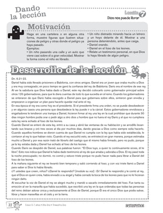 Edad: 6-7 años • Año Uno • Trimestre Uno
Dios nos puede librar
Lección
Lección
7
7
Dando
la lección
Haga en una cartelera o en alguna otra
forma, muestre figuras que ilustren situa-
ciones de peligro y otras donde el peligro ya
haya pasado.
Ejemplos:
• Un niño pasando una calle y un auto que
viene casi sobre él a gran velocidad. Mostrar
la forma como el niño es librado.
Dn. 6.21-22.
Daniel había sido llevado prisionero a Babilonia, con otros amigos. Daniel era un joven que oraba mucho a Dios
y era muy consagrado; en poco tiempo se ganó la confianza del rey de Babilonia. Darío era el nombre de ese rey.
Al ver la sabiduría que Dios había dado a Daniel, este rey decidió colocarlo como gobernador principal sobre
otros 120 gobernadores, para que le diera cuentas de todo lo que sucedía en el reino. Cuando los gobernadores
se enteraron de que Darío había escogido a Daniel para que gobernara sobre ellos, sintieron gran envidia y
empezaron a organizar un plan para hacerlo quedar mal ante el rey.
En esa época el rey era como hoy es el presidente. Si el presidente firma una orden, no se puede desobedecer
y en algunos casos una persona que desobedece la ley puede ir a la cárcel. Estos gobernadores envidiosos y
engañadores le tendieron una trampa a Daniel, hicieron firmar al rey una ley en la cual prohibían que durante 30
días ningún hombre podía orar o pedir algo a otro dios u hombre que no fuera el rey Darío y el que no cumpliera
esta ley sería echado al foso de los leones.
Cuando Daniel se enteró de esta ley, entró a su casa y abrió las ventanas de su habitación y se arrodillo levan-
tando sus brazos y oró tres veces al día por muchos días, dando gracias a Dios como siempre solía hacerlo.
Cuando aquellos hombres se dieron cuenta de que Daniel no cumplía con la ley que había sido establecida, le
contaron al rey lo que habían visto. Cuando el rey escuchó esto, se entristeció en gran manera, porque estimaba
mucho a Daniel y por esa razón trató de librarlo del castigo que él mismo había firmado, pero no pudo, porque
ya la ley estaba dada y Daniel fue echado al foso de los leones.
Cuando Darío se despidió de Daniel, sus palabras fueron: “El Dios tuyo, a quien tú continuamente sirves, él te
libre”. Esto nos indica que Daniel le había dado testimonio al rey de que amaba y adoraba a Dios. El rey pasó toda
la noche preocupado; no durmió, no comió y estuvo triste porque no pudo hacer nada para librar a Daniel del
foso de los leones.
A la mañana siguiente el rey se levantó bien temprano y salió corriendo al foso; y con voz triste llamó a Daniel
para saber si Dios lo había librado.
¿Y ustedes que creen, niños? ¿Daniel le respondió? [module su voz]: ¡Si! Daniel le respondió y le contó al rey,
que el Dios en quien creía, había enviado a su ángel y había cerrado la boca de los leones para que no le hicieran
ningún daño.
Al escuchar la voz de Daniel el rey se alegró mucho y mandó a sacarlo inmediatamente del foso. Fue tanta su
emoción al ver la maravilla que había sucedido, que escribió una ley en la que ordenaba que todas las personas
del reino debían adorar única y exclusivamente al Dios de Daniel, porque Él era el único Dios que podía salvar,
librar y hacer maravillas en el cielo y en la tierra.
Motivación
Desarrollo de la lección
Desarrollo de la lección
• Un niño distraído mirando hacia un letrero
y un hoyo delante de él. Mostrar a una
persona deteniéndolo, antes que caiga.
• Daniel orando.
• Daniel en el foso de los leones.
• Relate un testimonio personal, en que Dios
lo haya librado de algún peligro.
32
 