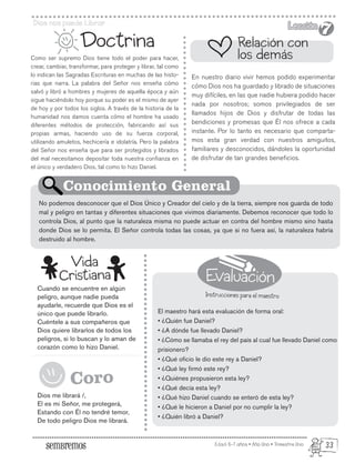 Evaluación
Instrucciones para el maestro
Edad: 6-7 años • Año Uno • Trimestre Uno
Dios nos puede Librar Lección
Lección
7
7
Como ser supremo Dios tiene todo el poder para hacer,
crear, cambiar, transformar, para proteger y librar, tal como
lo indican las Sagradas Escrituras en muchas de las histo-
rias que narra. La palabra del Señor nos enseña cómo
salvó y libró a hombres y mujeres de aquella época y aún
sigue haciéndolo hoy porque su poder es el mismo de ayer
de hoy y por todos los siglos. A través de la historia de la
humanidad nos damos cuenta cómo el hombre ha usado
diferentes métodos de protección, fabricando así sus
propias armas, haciendo uso de su fuerza corporal,
utilizando amuletos, hechicería e idolatría. Pero la palabra
del Señor nos enseña que para ser protegidos y librados
del mal necesitamos depositar toda nuestra confianza en
el único y verdadero Dios, tal como lo hizo Daniel.
Cuando se encuentre en algún
peligro, aunque nadie pueda
ayudarle, recuerde que Dios es el
único que puede librarlo.
Cuéntele a sus compañeros que
Dios quiere librarlos de todos los
peligros, si lo buscan y lo aman de
corazón como lo hizo Daniel.
Dios me librará /,
El es mi Señor, me protegerá,
Estando con Él no tendré temor,
De todo peligro Dios me librará.
Doctrina
En nuestro diario vivir hemos podido experimentar
cómo Dios nos ha guardado y librado de situaciones
muy difíciles, en las que nadie hubiera podido hacer
nada por nosotros; somos privilegiados de ser
llamados hijos de Dios y disfrutar de todas las
bendiciones y promesas que Él nos ofrece a cada
instante. Por lo tanto es necesario que comparta-
mos esta gran verdad con nuestros amiguitos,
familiares y desconocidos, dándoles la oportunidad
de disfrutar de tan grandes beneficios.
El maestro hará esta evaluación de forma oral:
• ¿Quién fue Daniel?
• ¿A dónde fue llevado Daniel?
• ¿Cómo se llamaba el rey del país al cual fue llevado Daniel como
prisionero?
• ¿Qué oficio le dio este rey a Daniel?
• ¿Qué ley firmó este rey?
• ¿Quiénes propusieron esta ley?
• ¿Qué decía esta ley?
• ¿Qué hizo Daniel cuando se enteró de esta ley?
• ¿Qué le hicieron a Daniel por no cumplir la ley?
• ¿Quién libró a Daniel?
No podemos desconocer que el Dios Único y Creador del cielo y de la tierra, siempre nos guarda de todo
mal y peligro en tantas y diferentes situaciones que vivimos diariamente. Debemos reconocer que todo lo
controla Dios, al punto que la naturaleza misma no puede actuar en contra del hombre mismo sino hasta
donde Dios se lo permita. El Señor controla todas las cosas, ya que si no fuera así, la naturaleza habría
destruido al hombre.
Relación con
los demás
Conocimiento General
Vida
Cristiana
Coro
33
 