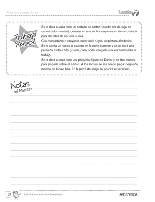 Edad: 6-7 años • Año Uno • Trimestre Uno
Dios nos puede Librar Lección
Lección
7
7
Trabajo
Manual
Trabajo
Manual
Se le dará a cada niño un pedazo de cartón [puede ser de caja de
cartón color marrón], cortado en una de las esquinas en forma ovalada
para dar idea de ser una cueva.
Con marcadores o crayones color café o gris, se pintará alrededor.
Se le abrirá un hueco o agujero en la parte superior y se le atará una
pequeña cinta o hilo grueso, para poder colgarlo una vez terminado el
trabajo.
Se le dará a cada niño una pequeña figura de Daniel y de dos leones
para pegarla sobre el cartón. A los leones se les puede pegar pequeña
melena de lana o hilo. En la parte de abajo se pondrá el versículo.
Notas
del Maestro
34
 