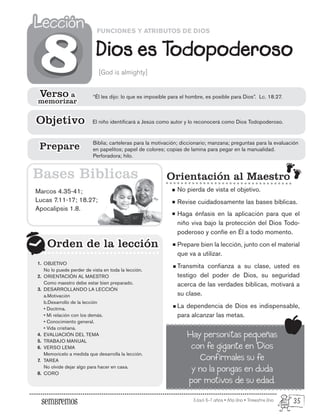 Edad: 6-7 años • Año Uno • Trimestre Uno
FUNCIONES Y ATRIBUTOS DE DIOS
Dios es Todopoderoso
Lección
Lección
[God is almighty]
Marcos 4.35-41;
Lucas 7.11-17; 18.27;
Apocalipsis 1.8.
Orden de la lección
Orden de la lección
8
8
Orientación al Maestro
No pierda de vista el objetivo.
Revise cuidadosamente las bases bíblicas.
Haga énfasis en la aplicación para que el
niño viva bajo la protección del Dios Todo-
poderoso y confíe en Él a todo momento.
Prepare bien la lección, junto con el material
que va a utilizar.
Transmita confianza a su clase, usted es
testigo del poder de Dios, su seguridad
acerca de las verdades bíblicas, motivará a
su clase.
La dependencia de Dios es indispensable,
para alcanzar las metas.
Bases Biblicas
Hay personitas pequeñas
con fe gigante en Dios
Confírmales su fe
y no la pongas en duda
por motivos de su edad.
Verso a
memorizar
Verso a
memorizar
“Él les dijo: lo que es imposible para el hombre, es posible para Dios”. Lc. 18.27.
El niño identificará a Jesús como autor y lo reconocerá como Dios Todopoderoso.
Objetivo
Objetivo
Biblia; carteleras para la motivación; diccionario; manzana; preguntas para la evaluación
en papelitos; papel de colores; copias de lamina para pegar en la manualidad.
Perforadora; hilo.
Prepare
Prepare
OBJETIVO
No lo puede perder de vista en toda la lección.
ORIENTACIÓN AL MAESTRO
Como maestro debe estar bien preparado.
DESARROLLANDO LA LECCIÓN
a.Motivación
b.Desarrollo de la lección
• Doctrina.
• Mi relación con los demás.
• Conocimiento general.
• Vida cristiana.
EVALUACIÓN DEL TEMA
TRABAJO MANUAL
VERSO LEMA
Memorícelo a medida que desarrolla la lección.
TAREA
No olvide dejar algo para hacer en casa.
CORO
1.
2.
3.
4.
5.
6.
7.
8.
35
 