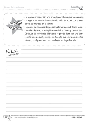 Edad: 6-7 años • Año Uno • Trimestre Uno
Dios es Todopoderoso Lección
Lección
8
Trabajo
Manual
Trabajo
Manual
Se le dará a cada niño una hoja de papel de color y una copia
de alguna escena de Jesús usando todo su poder con el ver-
sículo ya impreso en la lámina.
Ejemplos de escenas: Jesús calma la tempestad, Jesús resu-
citando a Lázaro, la multiplicación de los panes y peces, etc.
Después de terminado el trabajo, le puede abrir con una per-
foradora un pequeño orificio en la parte superior para que los
niños lo cuelguen como un cuadro en su lugar favorito.
Notas
del Maestro
8
38
 