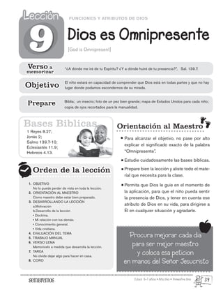 Edad: 6-7 años • Año Uno • Trimestre Uno
FUNCIONES Y ATRIBUTOS DE DIOS
Dios es Omnipresente
Lección
Lección
[God is Omnipresent]
1 Reyes 8.27;
Jonás 2;
Salmo 139.7-10;
Eclesiastés 11.9;
Hebreos 4.13.
Orden de la lección
Orden de la lección
9
9
Bases Biblicas
Verso a
memorizar
Verso a
memorizar
“¿A dónde me iré de tu Espíritu? ¿Y a dónde huiré de tu presencia?”, Sal. 139.7.
El niño estará en capacidad de comprender que Dios está en todas partes y que no hay
lugar donde podamos escondernos de su mirada.
Objetivo
Objetivo
Biblia; un insecto; foto de un pez bien grande; mapa de Estados Unidos para cada niño;
copia de ojos recortados para la manualidad.
Prepare
Prepare
OBJETIVO
No lo puede perder de vista en toda la lección.
ORIENTACIÓN AL MAESTRO
Como maestro debe estar bien preparado.
DESARROLLANDO LA LECCIÓN
a.Motivación
b.Desarrollo de la lección
• Doctrina.
• Mi relación con los demás.
• Conocimiento general.
• Vida cristiana.
EVALUACIÓN DEL TEMA
TRABAJO MANUAL
VERSO LEMA
Memorícelo a medida que desarrolla la lección.
TAREA
No olvide dejar algo para hacer en casa.
CORO
1.
2.
3.
4.
5.
6.
7.
8.
Orientación al Maestro
Para alcanzar el objetivo, no pase por alto
explicar el significado exacto de la palabra
“Omnipresente”.
Estudie cuidadosamente las bases bíblicas.
Prepare bien la lección y aliste todo el mate-
rial que necesita para la clase.
Permita que Dios le guíe en el momento de
la aplicación, para que el niño pueda sentir
la presencia de Dios, y tener en cuenta ese
atributo de Dios en su vida, para dirigirse a
Él en cualquier situación y agradarle.
Procura mejorar cada dia
para ser mejor maestro
y coloca esa peticion
en manos del Señor Jesucristo
39
 