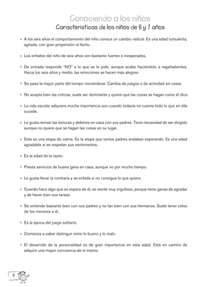 A los seis años el comportamiento del niño conoce un cambio radical. Es una edad turbulenta,
agitada, con gran propensión al llanto.
Los enfados del niño de seis años son bastante fuertes e inesperados.
De entrada responde “NO” a lo que se le pide, aunque acabe haciéndolo a regañadientes.
Hacia los seis años y medio, las emociones se hacen más alegres.
Se pasa la mayor parte del tiempo moviéndose. Cambia de juegos o de actividad sin cesar.
No acepta bien las críticas, suele ser dominante y quiere que las cosas se hagan como él dice.
La vida escolar adquiere mucha importancia aun cuando todavía no cuenta todo lo que en ella
sucede.
Le gusta revisar las lecturas y deberes en casa con sus padres. Tiene necesidad de ser dirigido
aunque no quiere que se hagan las cosas en su lugar.
Esta es una etapa de calma. Es la etapa que tantos padres andaban esperando. Es una edad
agradable si se respetan sus sentimientos.
Es la edad de la razón.
Presta servicios de buena gana en casa, aunque no por mucho tiempo.
Le gusta llevar la contraria y se enfada si no consigue lo que quiere.
Cuando hace algo que se espera de él, se siente muy orgulloso, porque tiene ganas de agradar
y de hacer bien sus tareas.
Se entiende bastante bien con sus padres y no tan bien con sus hermanos. Suele tener celos
de los menores a él.
Es la época del juego solitario.
Comienza a saber distinguir entre lo bueno y lo malo.
El desarrollo de la personalidad es de gran importancia en esta edad. Está en camino de
adquirir una mayor conciencia de sí mismo.
Caracteristicas de los niños de 6 y 7 años
Conociendo a los niños
4
 