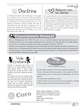 Evaluación
Instrucciones para el maestro
Edad: 6-7 años • Año Uno • Trimestre Uno
Dios es Omnipresente Lección
Lección
9
9
La Palabra del Señor nos enseña que no hay lugar
en el mundo ni en el universo en donde podamos
escondernos de Él, pues su presencia lo llena todo.
Si subiéramos a los cielos, allí está Él, y si en el
sepulcro hiciéremos nuestro estrado, allí está. Si
tomaremos las alas del alba y habitaremos en el
extremo del mar, aun allí nos guiará su mano; si nos
quisiéremos esconder en las tinieblas, su luz nos
descubriría, Sal. 139.7-16.
Cuando se encuentre solo, frente a la
tentación y se sienta tentado a hacer lo
malo porque nadie lo esta viendo,
recuerde que los ojos de Dios lo están
mirando y que de Él no podemos escond-
ernos.
Si se llega a encontrar en cualquier lugar
por remoto que sea, atravesando alguna
situación difícil, sólo o rodeado de perso-
nas que no le puedan proporcionar
ningún tipo de ayuda, recuerde que
aunque no lo pueda ver, el Señor está ahí
listo para escucharlo y ayudarlo.
Arriba, abajo, alrededor y a través,
Jesús está en todas partes yo lo sé;
Por eso yo de su mirada no puedo
escapar,
Jesús está en toda parte,
Aquí y allá.
Doctrina
En nuestra relación con los demás debemos proyec-
tar una imagen de entera honestidad y rectitud, que
refleje que somos verdaderos hijos de Dios. Porque
sabemos que Él nos mira a todo momento y hacemos
lo correcto para agradarle. Que las personas a nues-
tro alrededor, al ver nuestra manera de actuar,
puedan confiar en nosotros: nuestros padres, mae-
stros, hermanos y amigos.
Los niños deben responder en forma oral el siguiente cuestionario.
• ¿Cómo se llamaba el hombre que quiso huir de la presencia de Dios?
• ¿Jonás estaba solo en el vientre del pez o había alguien más con él?
¿Quién?
• ¿A dónde había mandado Dios a Jonás?
• ¿Cómo se llama el que robó unos tesoros y los escondió en su tienda?
• ¿Será que nadie vio cuando Acán escondió los tesoros?
Dios es Omnipresente (Sal. 139.7-10), pero no en un sentido panteísta [los panteístas creen que el
universo es Dios], como si no pudiera distinguirse de su creación. Por una parte, Dios no se halla limitado
a su universo. Los cielos y los cielos de los cielos no pueden contenerle, 1 R. 8.27.
Además, sus criaturas no constituyen parte de la divinidad, sino seres distintos que Dios ha creado con su
propia mano. La omnipresencia del Creador hace que no podamos jamás hallarnos lejos de Él, ya que está
en todas partes. La historia de Jonás muestra precisamente lo real que es la omnipresencia de Dios (Nuevo
Diccionario Bíblico Ilustrado Clie, pág. 266).
Relación con
los demás
Conocimiento General
Vida
Cristiana
Coro
41
 