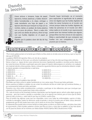 Edad: 6-7 años • Año Uno • Trimestre Uno
Dios es Único
Lección
Lección 10
10
Dando
la lección
:”Por lo tanto grábense bien en la mente que el Señor es Dios, tanto en el cielo como en la tierra, y que no hay otro
más que él”. Dt.4:39
La palabra ÚNICO (A) signufica: Solo y sin otro de su especie.
Niños/a Dios tambien es Único por sus atributos (cualidades); que no hay otro dios que tenga estos atributos.
Vamos a hacer un repaso de las nueve anteriores lecciones, (rapidamente ayudelos a recordar puntos claves de
las nueve lecciones, Anímelos a participar). para este repaso el maestro debe preparar en cartulina o en cualquier
otro material colorido y letras grandes, claras y vistosas los siguientes letreros que los estudiantes deberán comple-
tar dando ejemplos correspondientes a cada tema.
1. DIOS ES E…………… 2. DIOS ES S………………
3. DIOS ES E…………… 4. DIOS ES F………………
5. DIOS ES N……… A…… 6. DIOS ES O………………
7. DIOS N……P……L….. 8. DIOS ES T…………………
9. DIOS ES O………………E 10. DIOS ES………………
(pregunteles cual es la palabra clave del día).
Permítales que todos juntos lo repitan fuertemente en coro varias veses. Procure que todos participen.
Ahora usaremos el tablero y ustedes me van a decir los atributos de Dios en orden: (por ej.) comienza Andrea..., y
asi sucesivamente hasta que todos participen.
Presente a los niños estas consideraciones y anímelos a participar en las reflexiones, para que concluyan que
solamente el Dios Único, puede tener todos estos atributos.
Por todo el mundo se han levantado hombres importantes, que han logrado ejercer señorío sobre algún grupo de
personas; pero han muerto o perdido su autoridad y hoy ya no ejercen ese señorío, pero el único que es Señor
sobre el cielo y la tierra, y sobre todo lo que hay, es el Señor, nuestro Dios.
Para el hombre hay algunas cosas que son imposibles, como curar todas las enfermedades, suprimir el dolor,
controlar la naturaleza, sujetar los demonios, quitar el pecado o vencer la muerte, pero el Señor Jesús, demostró
ampliamente que Él solo puede hacer esto y por lo tanto es el único Dios Todopoderoso.
Si solamente Dios puede estar al mismo tiempo en todas partes; es eterno; es Señor de todo, y de todos, tiene todo
el conocimiento y todo el poder, podemos concluir que Dios es único y como dice su palabra, no hay más dioses
con Él, pues los dioses de los hombres son ídolos (Isaías 44:6-8; Salmos 96:5; Deuteronomio 4:35).
Motivación
Desarrollo de la lección
Desarrollo de la lección
Llevar pintura o tempera, hojas de papel,
lapiceros, bolsas plasticas y toallas desech-
ables humedecidas a la clase; entregar a
cada estudiante una hoja de papel y un
lapicero decirles que marquen su hoja con su
nombre, darles un pedazo de bolsa plastica
con un poco de pintura. Decir a cada niño
que unte sus dedos de pintura y llene la hoja
con sus huellas digitales en el papel ya
marcado.
Digales que la palabra clave del día de hoy
es ÚNICO.
Cuando hayan terminado, es el momento
para explicarles el significado de la palabra
único (a) dígales que las huellas digitales de
todos los seres humanos en el mundo son
únicas porque todas las huellas digitales de
todas las personas en el mundo son difer-
entes nadie en el mundo ni por equivocación
puede tener las mismas huellas que alguien,
porque Dios nos hizo únicos en ese aspecto.
Deles a oportunidad de que comparen sus
huellas con sus compañeros y lo com-
prueven por si mismos.
44
 