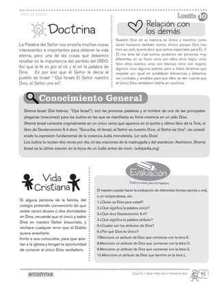 Evaluación
Instrucciones para el maestro
Edad: 6-7 años • Año Uno • Trimestre Uno
Dios es Unico Lección
Lección
La Palabra del Señor nos enseña muchas cosas
interesantes e importantes para obtener la vida
eterna, pero una de las cosas que debemos
resaltar es la importancia del sentido del OÍDO.
Así que la fe es por el oír y el oír la palabra de
Dios. Es por eso que el Señor le decia al
pueblo de Israel: “ Oye Israel; El Señor nuestro
Dios, el Señor uno es”.
Si alguna persona de la familia, del
colegio pretende convencerlo de que
existe varios dioses o dos divinidades
en Dios, recuerde que el único y sabio
Dios es nuestro Señor Jesucristo, y
rechace cualquier error que el Diablo
quiera enseñarle.
Invite a sus conocidos, para que asis-
tan a la iglesia y tengan la oportunidad
de conocer al único Dios verdadero.
Doctrina
Nuestro Dios en su esencia es Único y nosotros como
seres humanos también somos únicos porque Dios nos
hizo así, esto quiere decir que somos especiales para ÉL Y
Él nos ama tal cual somos, podemos ver personas muy
diferentes en su fisico unos son altos otros bajos, unos
feos otros bonitos, unos son blancos otros son negros,
algunos ricos algunos pobres, pero a todos tenemos que
respetar por igual sin estableser diferencias y debemos
ser cordiales y amables para que ellos se den cuenta que
el Único Dios verdadero habita en nosotros.
El maestro puede hacer la evaluación de diferentes formas escrita u oral,
o un rompecabeza, etc.
1.¿Quien es Dios para usted?
2.¿Qué significa la palabra único?
3.¿Qué dice Deuteronomio 6:4?
4.¿Qué significa la palabra atributo?
5.¿Cuales son los atributos de Dios?
6.¿Por qué Dios es Único?
7.Mencione un atributo de Dios que comiense con la letra E.
8.Mencione un atributo de Dios que comiense con la letra O.
9.Mencione un atributo de Dios que comiense con la letra U.
10.Mencione un atributo de Dios que termine on la letra L.
Shemá Israel (Del hebreo, "Oye Israel"), son las primeras palabras y el nombre de una de las principales
plegarias (oraciones) para los Judíos en las que se manifiesta su firme creencia en un sólo Dios.
Shemá Israel consistía originalmente en un único verso que aparece en el quinto y último libro de la Torá, el
libro de Deuteronomio 6:4 dice: "Escucha, oh Israel, el Señor es nuestro Dios, el Señor es Uno", es consid-
erado la expresión fundamental de la creencia Judía monoteísta. (un solo Dios)
Los Judíos la recitan dos veces por día, en las oraciones de la madrugada y del atardecer. Asimismo, Shemá
Israel es la última oración en la boca de un Judío antes de morir. (wikipedia.org)
Relación con
los demás
Conocimiento General
Vida
Cristiana
10
10
45
 
