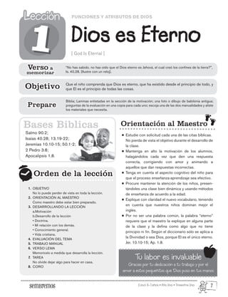 Edad: 6-7años • Año Uno • Trimestre Uno
FUNCIONES Y ATRIBUTOS DE DIOS
Dios es Eterno
Lección
Lección
[ God Is Eternal ]
Salmo 90.2;
Isaías 40.28; 13.19-22;
Jeremías 10.10-15; 50.1-2;
2 Pedro 3.8;
Apocalipsis 1.8.
Orden de la lección
Orden de la lección
1
1
Orientación al Maestro
Estudie con solicitud cada una de las citas bíblicas.
No pierda de vista el objetivo durante el desarrollo de
la clase.
Mantenga en alto la motivación de los alumnos,
halagándolos cada vez que den una respuesta
correcta, corrigiendo con amor y animando a
aquellos que dan respuestas incorrectas.
Tenga en cuenta el aspecto cognitivo del niño para
que el proceso enseñanza-aprendizaje sea efectivo.
Procure mantener la atención de los niños, presen-
tándoles una clase bien dinámica y usando métodos
de enseñanza de acuerdo a la edad.
Explique con claridad el nuevo vocabulario, teniendo
en cuenta que nuestros niños dominan mejor el
inglés.
Por no ser una palabra común, la palabra “eterno”
requiere que el maestro la explique en alguna parte
de la clase y la defina como algo que no tiene
principio ni fin. Según el diccionario sólo se aplica a
la Divinidad o sea Dios, porque El es el único eterno.
Jer. 10.10-15; Ap. 1.8.
Tu labor es invaluable
Gracias por tu dedicación a tu trabajo y por el
amor a estos pequeñitos que Dios puso en tus manos
Bases Biblicas
Verso a
memorizar
Verso a
memorizar
“No has sabido, no has oído que el Dios eterno es Jehová, el cual creó los confines de la tierra?",
Is. 40.28. [Ilustre con un reloj].
Que el niño comprenda que Dios es eterno, que ha existido desde el principio de todo, y
que El es el principio de todas las cosas.
Objetivo
Objetivo
Biblia; Laminas enlistadas en la sección de la motivación; una foto o dibujo de babilonia antigua;
preguntas de la evaluación en una copia para cada uno; escoja una de las dos manualidades y aliste
los materiales que necesita.
Prepare
Prepare
OBJETIVO
No lo puede perder de vista en toda la lección.
ORIENTACIÓN AL MAESTRO
Como maestro debe estar bien preparado.
DESARROLLANDO LA LECCIÓN
a.Motivación
b.Desarrollo de la lección
• Doctrina.
• Mi relación con los demás.
• Conocimiento general.
• Vida cristiana.
EVALUACIÓN DEL TEMA
TRABAJO MANUAL
VERSO LEMA
Memorícelo a medida que desarrolla la lección.
TAREA
No olvide dejar algo para hacer en casa.
CORO
1.
2.
3.
4.
5.
6.
7.
8.
7
 