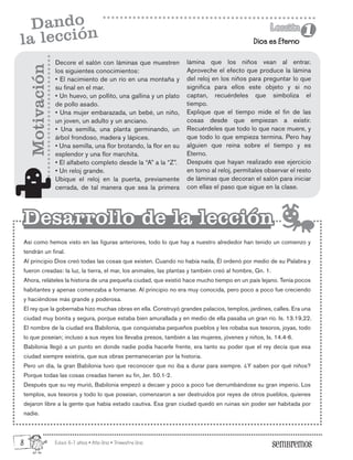 Edad: 6-7 años • Año Uno • Trimestre Uno
Dios es Eterno
Lección
Lección
1
1
Dando
la lección
Decore el salón con láminas que muestren
los siguientes conocimientos:
• El nacimiento de un río en una montaña y
su final en el mar.
• Un huevo, un pollito, una gallina y un plato
de pollo asado.
• Una mujer embarazada, un bebé, un niño,
un joven, un adulto y un anciano.
• Una semilla, una planta germinando, un
árbol frondoso, madera y lápices.
• Una semilla, una flor brotando, la flor en su
esplendor y una flor marchita.
• El alfabeto completo desde la “A” a la “Z”.
• Un reloj grande.
Ubique el reloj en la puerta, previamente
cerrada, de tal manera que sea la primera
Así como hemos visto en las figuras anteriores, todo lo que hay a nuestro alrededor han tenido un comienzo y
tendrán un final.
Al principio Dios creó todas las cosas que existen. Cuando no había nada, Él ordenó por medio de su Palabra y
fueron creadas: la luz, la tierra, el mar, los animales, las plantas y también creó al hombre, Gn. 1.
Ahora, reláteles la historia de una pequeña ciudad, que existió hace mucho tiempo en un país lejano. Tenía pocos
habitantes y apenas comenzaba a formarse. Al principio no era muy conocida, pero poco a poco fue creciendo
y haciéndose más grande y poderosa.
El rey que la gobernaba hizo muchas obras en ella. Construyó grandes palacios, templos, jardines, calles. Era una
ciudad muy bonita y segura, porque estaba bien amurallada y en medio de ella pasaba un gran río. Is. 13.19,22.
El nombre de la ciudad era Babilonia, que conquistaba pequeños pueblos y les robaba sus tesoros, joyas, todo
lo que poseían; incluso a sus reyes los llevaba presos, también a las mujeres, jóvenes y niños, Is. 14.4-6.
Babilonia llegó a un punto en donde nadie podía hacerle frente, era tanto su poder que el rey decía que esa
ciudad siempre existiría, que sus obras permanecerían por la historia.
Pero un día, la gran Babilonia tuvo que reconocer que no iba a durar para siempre. ¿Y saben por qué niños?
Porque todas las cosas creadas tienen su fin, Jer. 50.1-2.
Después que su rey murió, Babilonia empezó a decaer y poco a poco fue derrumbándose su gran imperio. Los
templos, sus tesoros y todo lo que poseían, comenzaron a ser destruidos por reyes de otros pueblos, quienes
dejaron libre a la gente que había estado cautiva. Esa gran ciudad quedó en ruinas sin poder ser habitada por
nadie.
Motivación
Desarrollo de la lección
Desarrollo de la lección
lámina que los niños vean al entrar.
Aproveche el efecto que produce la lámina
del reloj en los niños para preguntar lo que
significa para ellos este objeto y si no
captan, recuérdeles que simboliza el
tiempo.
Explique que el tiempo mide el fin de las
cosas desde que empiezan a existir.
Recuérdeles que todo lo que nace muere, y
que todo lo que empieza termina. Pero hay
alguien que reina sobre el tiempo y es
Eterno.
Después que hayan realizado ese ejercicio
en torno al reloj, permítales observar el resto
de láminas que decoran el salón para iniciar
con ellas el paso que sigue en la clase.
8
 