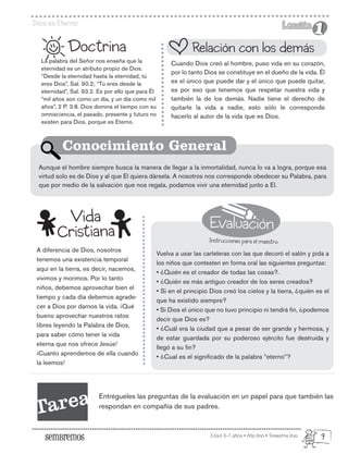 Evaluación
Instrucciones para el maestro
Edad: 6-7 años • Año Uno • Trimestre Uno
Dios es Eterno Lección
Lección
1
1
La palabra del Señor nos enseña que la
eternidad es un atributo propio de Dios.
“Desde la eternidad hasta la eternidad, tú
eres Dios”, Sal. 90.2; “Tú eres desde la
eternidad”, Sal. 93.2. Es por ello que para Él
“mil años son como un día, y un día como mil
años”, 2 P. 3.8. Dios domina el tiempo con su
omnisciencia, el pasado, presente y futuro no
existen para Dios, porque es Eterno.
A diferencia de Dios, nosotros
tenemos una existencia temporal
aquí en la tierra, es decir, nacemos,
vivimos y morimos. Por lo tanto
niños, debemos aprovechar bien el
tiempo y cada día debemos agrade-
cer a Dios por darnos la vida. ¡Qué
bueno aprovechar nuestros ratos
libres leyendo la Palabra de Dios,
para saber cómo tener la vida
eterna que nos ofrece Jesús!
¡Cuanto aprendemos de ella cuando
la leemos!
Doctrina
Cuando Dios creó al hombre, puso vida en su corazón,
por lo tanto Dios se constituye en el dueño de la vida. Él
es el único que puede dar y el único que puede quitar,
es por eso que tenemos que respetar nuestra vida y
también la de los demás. Nadie tiene el derecho de
quitarle la vida a nadie, esto sólo le corresponde
hacerlo al autor de la vida que es Dios.
Vuelva a usar las carteleras con las que decoró el salón y pida a
los niños que contesten en forma oral las siguientes preguntas:
• ¿Quién es el creador de todas las cosas?.
• ¿Quién es más antiguo creador de los seres creados?
• Si en el principio Dios creó los cielos y la tierra, ¿quién es el
que ha existido siempre?
• Si Dios el único que no tuvo principio ni tendrá fin, ¿podemos
decir que Dios es?
• ¿Cuál era la ciudad que a pesar de ser grande y hermosa, y
de estar guardada por su poderoso ejército fue destruida y
llegó a su fin?
• ¿Cual es el significado de la palabra “eterno”?
Aunque el hombre siempre busca la manera de llegar a la inmortalidad, nunca lo va a logra, porque esa
virtud solo es de Dios y al que El quiera dársela. A nosotros nos corresponde obedecer su Palabra, para
que por medio de la salvación que nos regala, podamos vivir una eternidad junto a El.
Relación con los demás
Conocimiento General
Vida
Cristiana
Tarea Entrégueles las preguntas de la evaluación en un papel para que también las
respondan en compañía de sus padres.
9
 