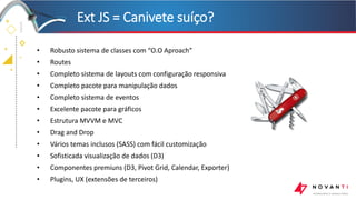 +
+
+
+
• Robusto sistema de classes com “O.O Aproach”
• Routes
• Completo sistema de layouts com configuração responsiva
• Completo pacote para manipulação dados
• Completo sistema de eventos
• Excelente pacote para gráficos
• Estrutura MVVM e MVC
• Drag and Drop
• Vários temas inclusos (SASS) com fácil customização
• Sofisticada visualização de dados (D3)
• Componentes premiuns (D3, Pivot Grid, Calendar, Exporter)
• Plugins, UX (extensões de terceiros)
Ext JS = Canivete suíço?
 