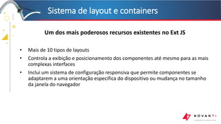 +
+
+
+
Sistema de layout e containers
Um dos mais poderosos recursos existentes no Ext JS
• Mais de 10 tipos de layouts
• Controla a exibição e posicionamento dos componentes até mesmo para as mais
complexas interfaces
• Inclui um sistema de configuração responsiva que permite componentes se
adaptarem a uma orientação especifica do dispositivo ou mudança no tamanho
da janela do navegador
 