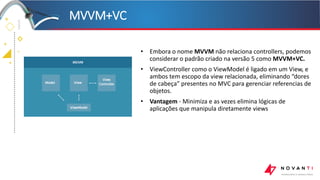 +
+
+
+
• Embora o nome MVVM não relaciona controllers, podemos
considerar o padrão criado na versão 5 como MVVM+VC.
• ViewController como o ViewModel é ligado em um View, e
ambos tem escopo da view relacionada, eliminando “dores
de cabeça” presentes no MVC para gerenciar referencias de
objetos.
• Vantagem - Minimiza e as vezes elimina lógicas de
aplicações que manipula diretamente views
MVVM+VC
 