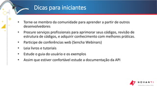 +
+
+
+
Dicas para iniciantes
23
• Torne-se membro da comunidade para aprender a partir de outros
desenvolvedores
• Procure serviços profissionais para aprimorar seus códigos, revisão de
estrutura de códigos, e adquirir conhecimento com melhores práticas.
• Participe de conferências web (Sencha Webinars)
• Leia livros e tutoriais
• Estude o guia do usuário e os exemplos
• Assim que estiver confortável estude a documentação da API
 