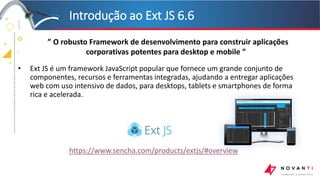 +
+
+
+
• Ext JS é um framework JavaScript popular que fornece um grande conjunto de
componentes, recursos e ferramentas integradas, ajudando a entregar aplicações
web com uso intensivo de dados, para desktops, tablets e smartphones de forma
rica e acelerada.
Introdução ao Ext JS 6.6
https://www.sencha.com/products/extjs/#overview
” O robusto Framework de desenvolvimento para construir aplicações
corporativas potentes para desktop e mobile ”
 