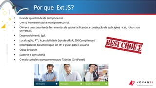 +
+
+
+
• Grande quantidade de componentes
• Um só framework para múltiplos recursos.
• Oferece um conjunto de ferramentas de apoio facilitando a construção de aplicações ricas, robustas e
universais.
• Desenvolvimento ágil.
• Localização, RTL, Acessibilidade (pacote ARIA, 508 Complience)
• Incomparável documentação de API e guias para o usuário
• Cross-Browser
• Suporte e consultoria
• O mais completo componente para Tabelas (GridPanel)
Por que Ext JS?
 