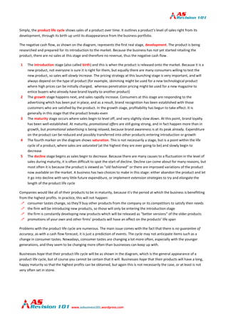 www.asbusiness101.wordpress.com
Simply, the product life cycle shows sales of a product over time. It outlines a product’s level of sales right from its
development, through its birth up until its disappearance from the business portfolio.
The negative cash flow, as shown on the diagram, represents the first real stage, development. The product is being
researched and prepared for its introduction to the market. Because the business has not yet started retailing the
product, there are no sales at this stage and therefore no revenue, thus the negative cash flow.
1 The introduction stage (also called birth) and this is when the product is released onto the market. Because it is a
new product, not everyone is sure it is right for them, but equally there are many consumers willing to test the
new product, so sales will slowly increase. The pricing strategy at this launching stage is very important, and will
always depend on the type of product (for example, skimming might be used for a new technological product
where high prices can be initially charged, whereas penetration pricing might be used for a new magazine to
entice buyers who already have brand loyalty to another product)
2 The growth stage happens next, and sales rapidly increase. Consumers at this stage are responding to the
advertising which has been put in place, and as a result, brand recognition has been established with those
customers who are satisfied by the product. In the growth stage, profitability has begun to take effect. It is
generally in this stage that the product breaks-even
3 The maturity stage occurs where sales begin to level off, and very slightly slow down. At this point, brand loyalty
has been well-established. At maturity, promotional offers are still going strong, and in fact happen more than in
growth, but promotional advertising is being relaxed, because brand awareness is at its peak already. Expenditure
on the product can be reduced and possibly transferred into other products entering introduction or growth
4 The fourth marker on the diagram shows saturation. This is not necessarily a stage, but is a point within the life
cycle of a product, where sales are saturated (at the highest they are ever going to be) and slowly begin to
decrease
5 The decline stage begins as sales begin to decrease. Because there are many causes to a fluctuation in the level of
sales during maturity, it is often difficult to spot the start of decline. Decline can come about for many reasons, but
most often it is because the product is viewed as “old fashioned” or there are improved variations of the product
now available on the market. A business has two choices to make in this stage: either abandon the product and let
it go into decline with very little future expenditure, or implement extension strategies to try and elongate the
length of the product life cycle
Companies would like all of their products to be in maturity, because it’s the period at which the business is benefitting
from the highest profits. In practice, this will not happen:
 consumer tastes change, so they’ll buy other products from the company or its competitors to satisfy their needs
 the firm will be introducing new products, so those will only be entering the introduction stage
 the firm is constantly developing new products which will be released as “better versions” of the older products
 promotions of your own and other firms’ products will have an effect on the products’ life span
Problems with the product life cycle are numerous. The main issue comes with the fact that there is no guarantee of
accuracy, as with a cash flow forecast, it is just a prediction of events. The cycle may not anticipate items such as a
change in consumer tastes. Nowadays, consumer tastes are changing a lot more often, especially with the younger
generations, and they seem to be changing more often than businesses can keep up with.
Businesses hope that their product life cycle will be as shown in the diagram, which is the general appearance of a
product life cycle, but of course you cannot be certain that it will. Businesses hope that their products will have a long,
happy maturity so that the highest profits can be obtained, but again this is not necessarily the case, or at least is not
very often set in stone.
 