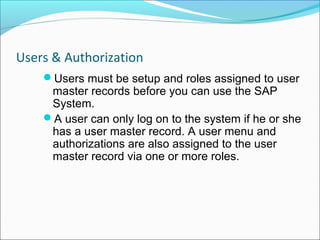 Users & Authorization
    Users must be setup and roles assigned to user
     master records before you can use the SAP
     System.
    A user can only log on to the system if he or she
     has a user master record. A user menu and
     authorizations are also assigned to the user
     master record via one or more roles.
 