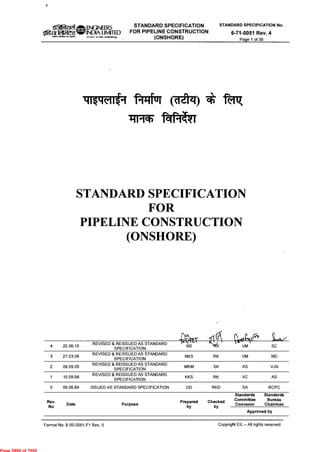 0 el ENGINEERS STANDARD SPECIFICATION
FOR PIPELINE CONSTRUCTION
(ONSHORE)
STANDARD SPECIFICATION No.
6-71-0051 Rev. 4
Page 1 of 38
Oge.1(
INIPPI ARM,' MI,RIMA
INDIA LIMITED
(A Govf of India. UrtOodalongf
41§1-1(11i1 PII-Iful (clato * IF7
fafTku
STANDARD SPECIFICATION
FOR
PIPELINE CONSTRUCTION
(ONSHORE)
p
1^1 CI
4 22.06.15
REVISED & REISSUED AS STANDARD
SPECIFICATION
NS VM SC
3 27.03.09
REVISED & REISSUED AS STANDARD
SPECIFICATION
NKS RK VM ND
2 09.09.05
REVISED & REISSUED AS STANDARD
SPECIFICATION
MKM SK AS VJN
1 15.09.98
REVISED & REISSUED AS STANDARD
SPECIFICATION
KKS RK VC AS
0 09.06.89 ISSUED AS STANDARD SPECIFICATION GD RKD SA RCPC
Rev.
No
Date Purpose
Prepared
by
Checked
by
Standards
Committee
Convenor
Standards
Bureau
Chairman
Approved by
Format No. 8-00-0001-F1 Rev. 0 Copyright EIL — All rights reserved
Page 5898 of 7050
 