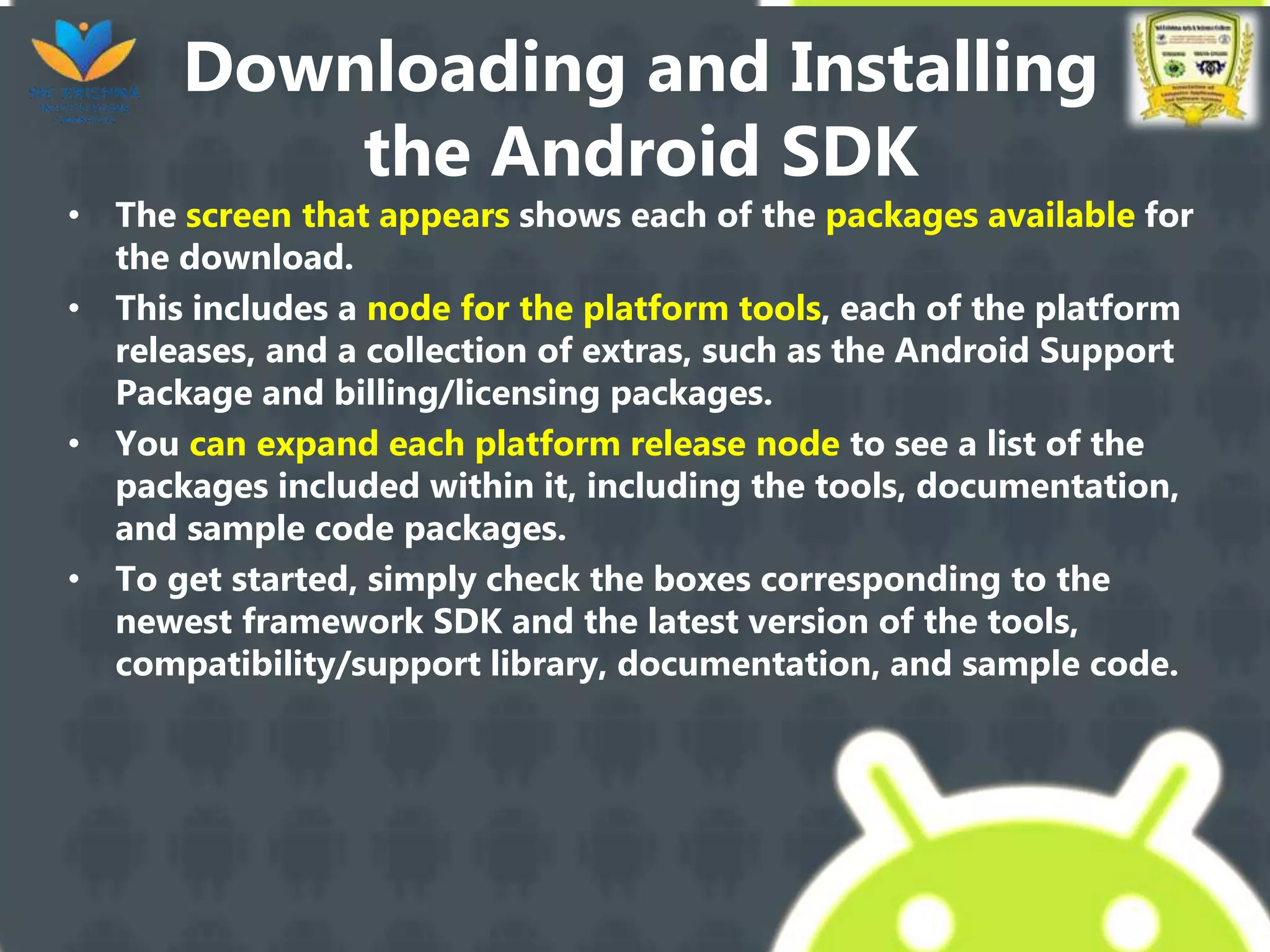 Downloading and Installing
the Android SDK
• The screen that appears shows each of the packages available for
the download.
• This includes a node for the platform tools, each of the platform
releases, and a collection of extras, such as the Android Support
Package and billing/licensing packages.
• You can expand each platform release node to see a list of the
packages included within it, including the tools, documentation,
and sample code packages.
• To get started, simply check the boxes corresponding to the
newest framework SDK and the latest version of the tools,
compatibility/support library, documentation, and sample code.
 