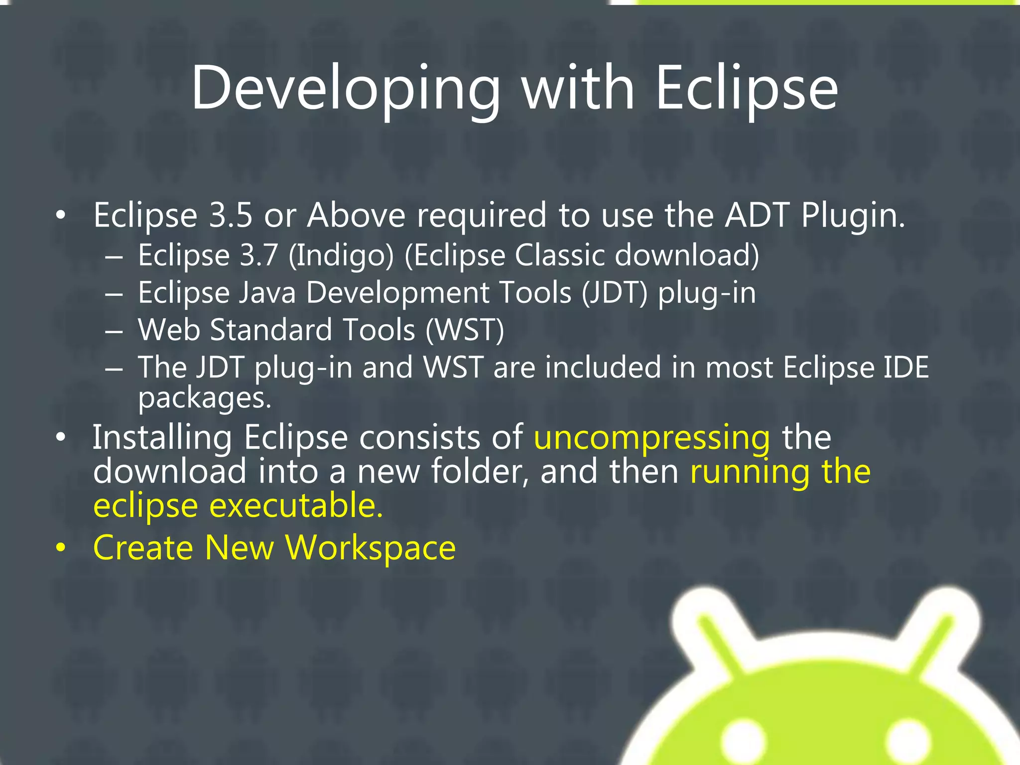 Developing with Eclipse
• Eclipse 3.5 or Above required to use the ADT Plugin.
– Eclipse 3.7 (Indigo) (Eclipse Classic download)
– Eclipse Java Development Tools (JDT) plug-in
– Web Standard Tools (WST)
– The JDT plug-in and WST are included in most Eclipse IDE
packages.
• Installing Eclipse consists of uncompressing the
download into a new folder, and then running the
eclipse executable.
• Create New Workspace
 
