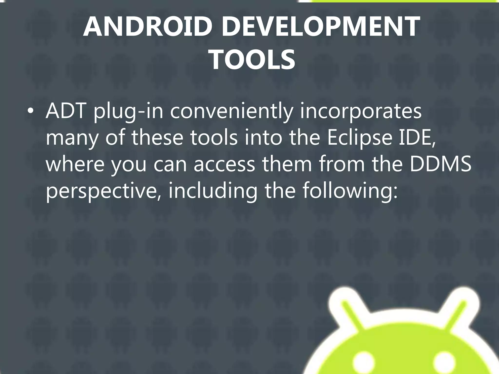 ANDROID DEVELOPMENT
TOOLS
• ADT plug-in conveniently incorporates
many of these tools into the Eclipse IDE,
where you can access them from the DDMS
perspective, including the following:
 