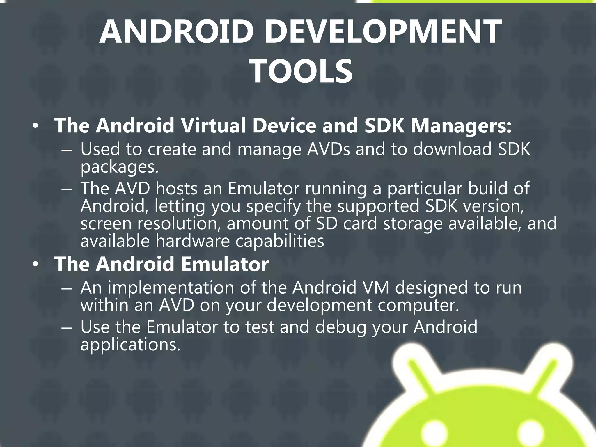 ANDROID DEVELOPMENT
TOOLS
• The Android Virtual Device and SDK Managers:
– Used to create and manage AVDs and to download SDK
packages.
– The AVD hosts an Emulator running a particular build of
Android, letting you specify the supported SDK version,
screen resolution, amount of SD card storage available, and
available hardware capabilities
• The Android Emulator
– An implementation of the Android VM designed to run
within an AVD on your development computer.
– Use the Emulator to test and debug your Android
applications.
 