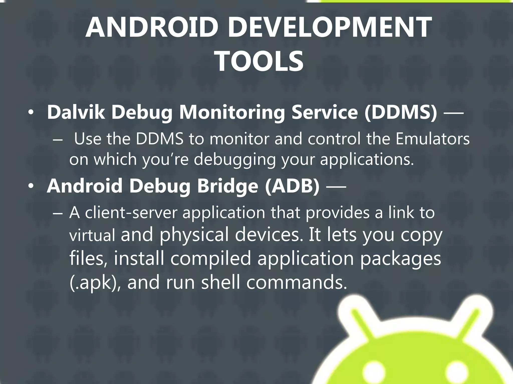 ANDROID DEVELOPMENT
TOOLS
• Dalvik Debug Monitoring Service (DDMS) —
– Use the DDMS to monitor and control the Emulators
on which you’re debugging your applications.
• Android Debug Bridge (ADB) —
– A client-server application that provides a link to
virtual and physical devices. It lets you copy
files, install compiled application packages
(.apk), and run shell commands.
 
