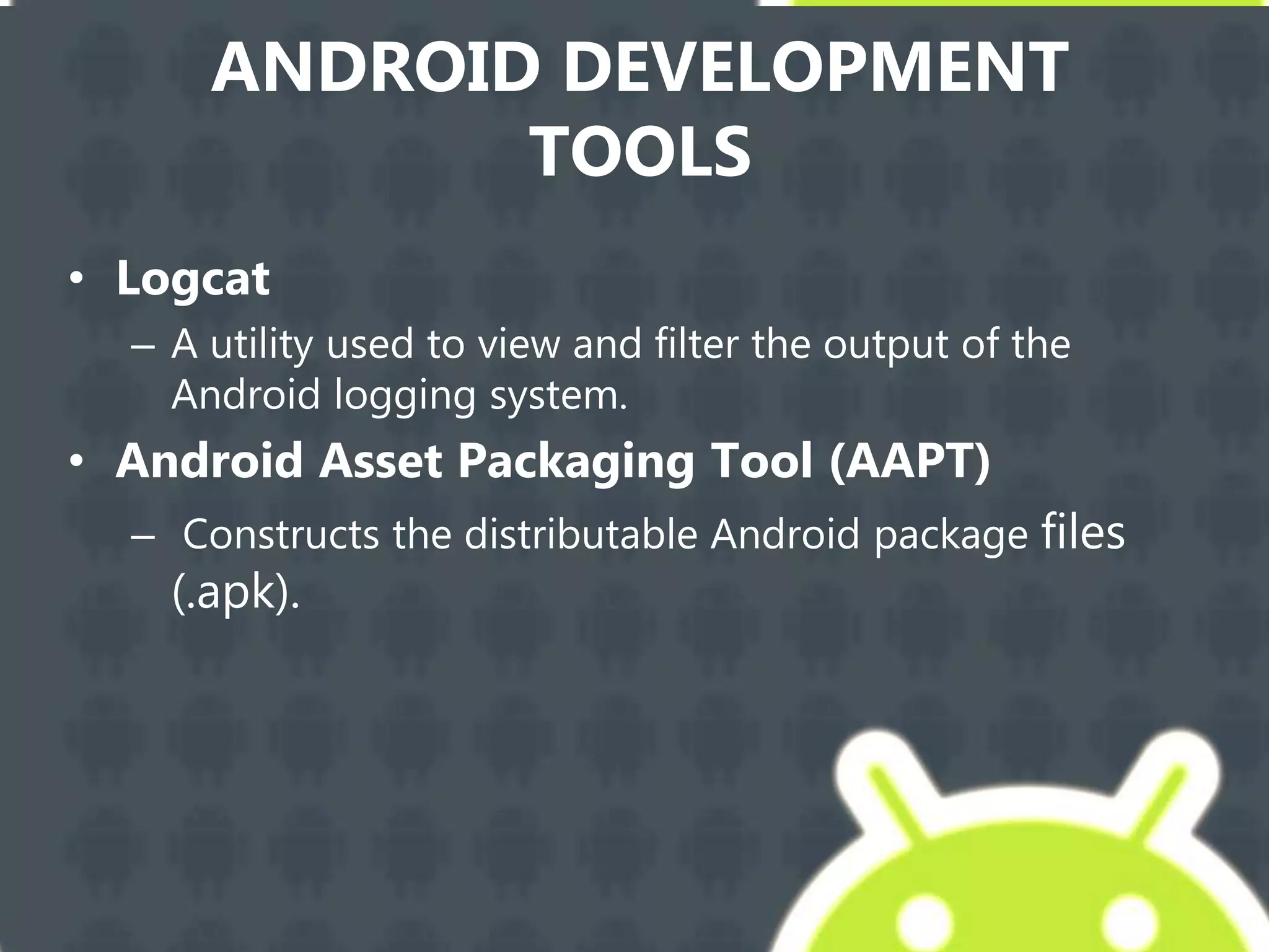 ANDROID DEVELOPMENT
TOOLS
• Logcat
– A utility used to view and filter the output of the
Android logging system.
• Android Asset Packaging Tool (AAPT)
– Constructs the distributable Android package files
(.apk).
 