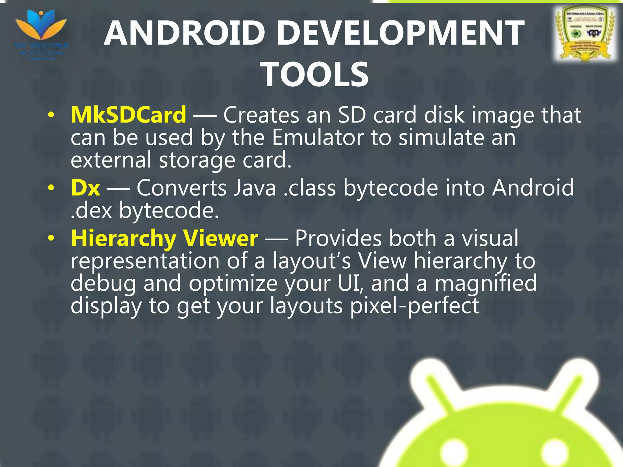 ANDROID DEVELOPMENT
TOOLS
• MkSDCard — Creates an SD card disk image that
can be used by the Emulator to simulate an
external storage card.
• Dx — Converts Java .class bytecode into Android
.dex bytecode.
• Hierarchy Viewer — Provides both a visual
representation of a layout’s View hierarchy to
debug and optimize your UI, and a magnified
display to get your layouts pixel-perfect
 