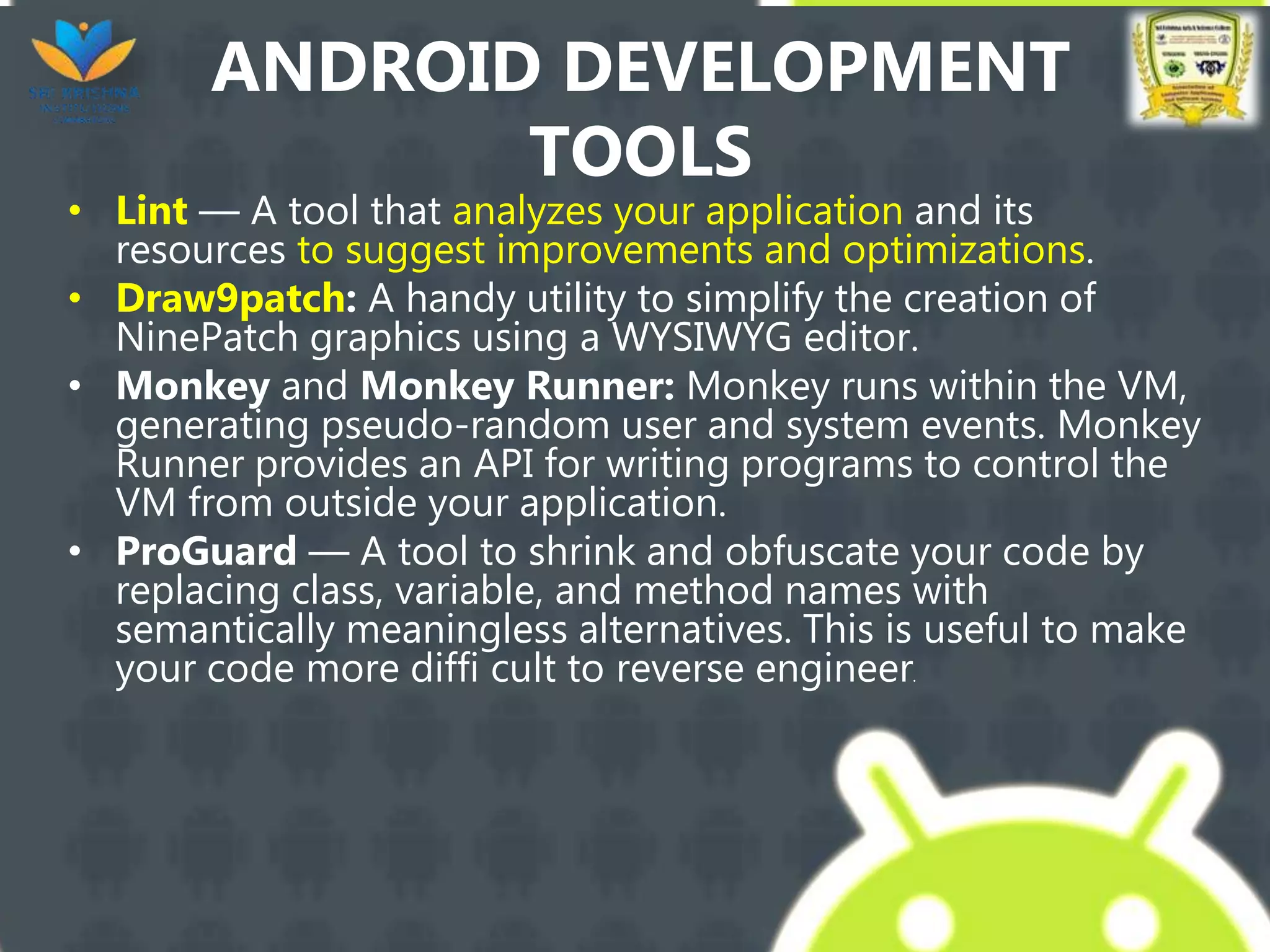 ANDROID DEVELOPMENT
TOOLS
• Lint — A tool that analyzes your application and its
resources to suggest improvements and optimizations.
• Draw9patch: A handy utility to simplify the creation of
NinePatch graphics using a WYSIWYG editor.
• Monkey and Monkey Runner: Monkey runs within the VM,
generating pseudo-random user and system events. Monkey
Runner provides an API for writing programs to control the
VM from outside your application.
• ProGuard — A tool to shrink and obfuscate your code by
replacing class, variable, and method names with
semantically meaningless alternatives. This is useful to make
your code more diffi cult to reverse engineer.
 