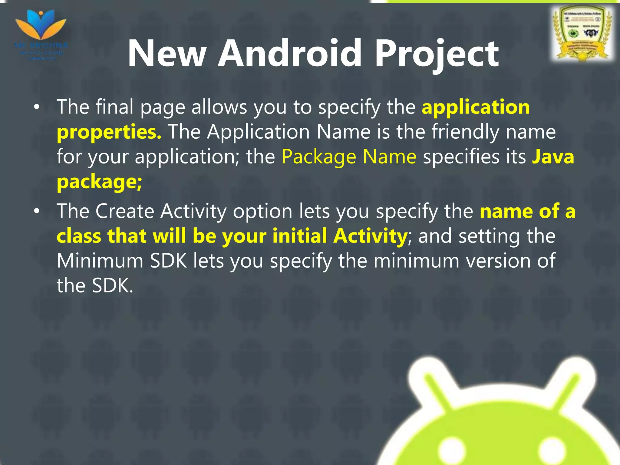 New Android Project
• The final page allows you to specify the application
properties. The Application Name is the friendly name
for your application; the Package Name specifies its Java
package;
• The Create Activity option lets you specify the name of a
class that will be your initial Activity; and setting the
Minimum SDK lets you specify the minimum version of
the SDK.
 