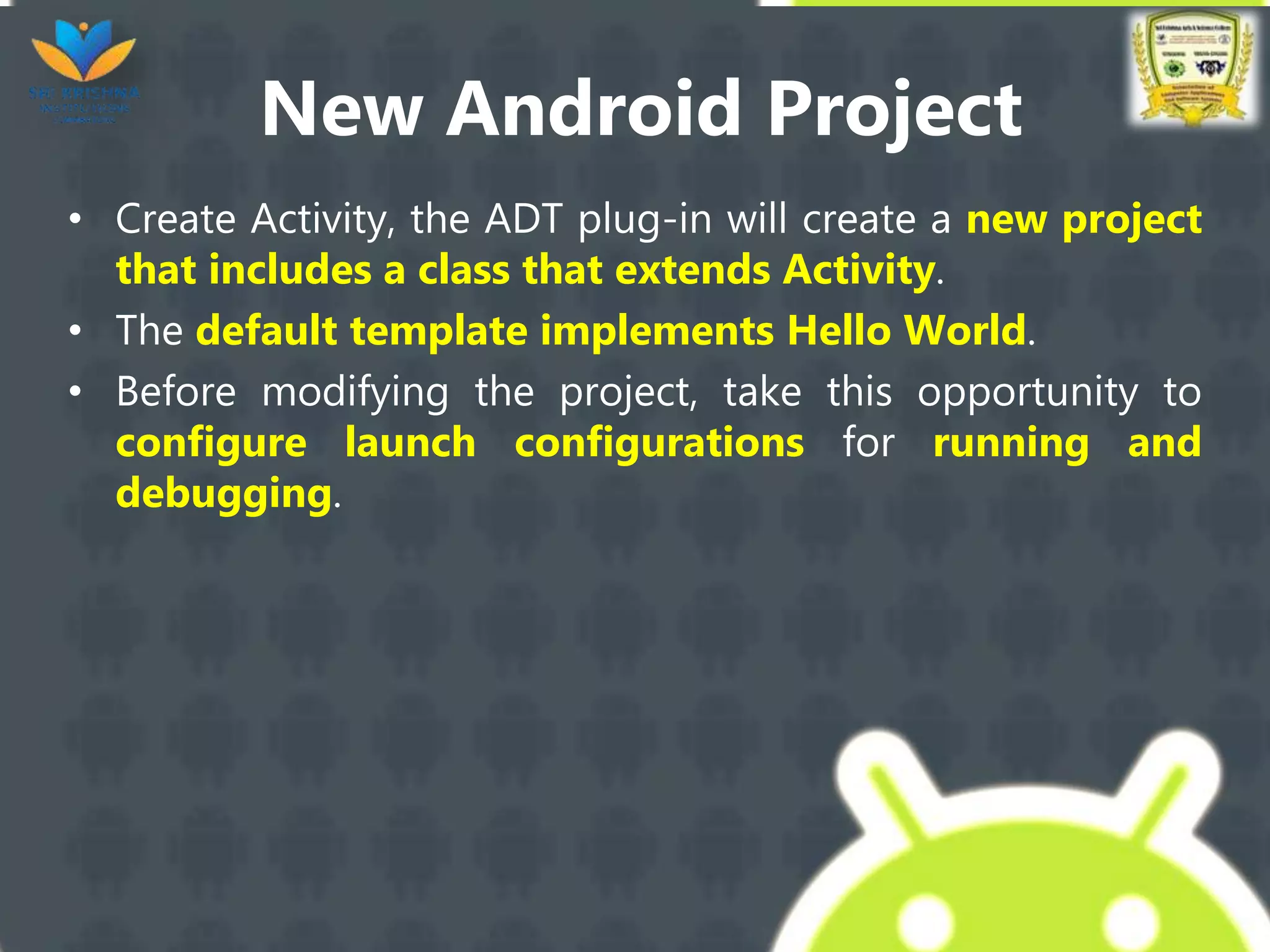 New Android Project
• Create Activity, the ADT plug-in will create a new project
that includes a class that extends Activity.
• The default template implements Hello World.
• Before modifying the project, take this opportunity to
configure launch configurations for running and
debugging.
 